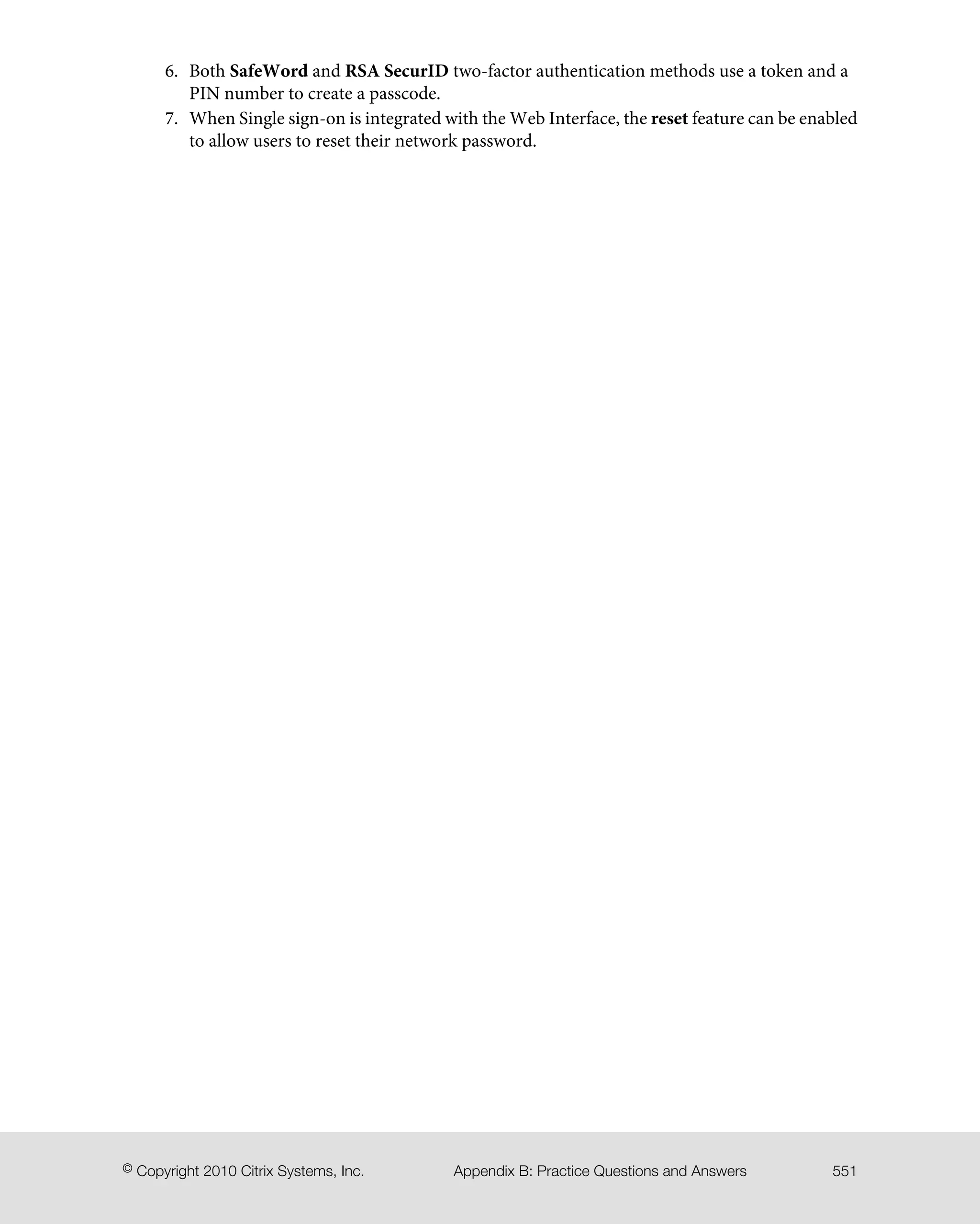 6. Both SafeWord and RSA SecurID two-factor authentication methods use a token and a
PIN number to create a passcode.
7. When Single sign-on is integrated with the Web Interface, the reset feature can be enabled
to allow users to reset their network password.
551Appendix B: Practice Questions and Answers© Copyright 2010 Citrix Systems, Inc.
 