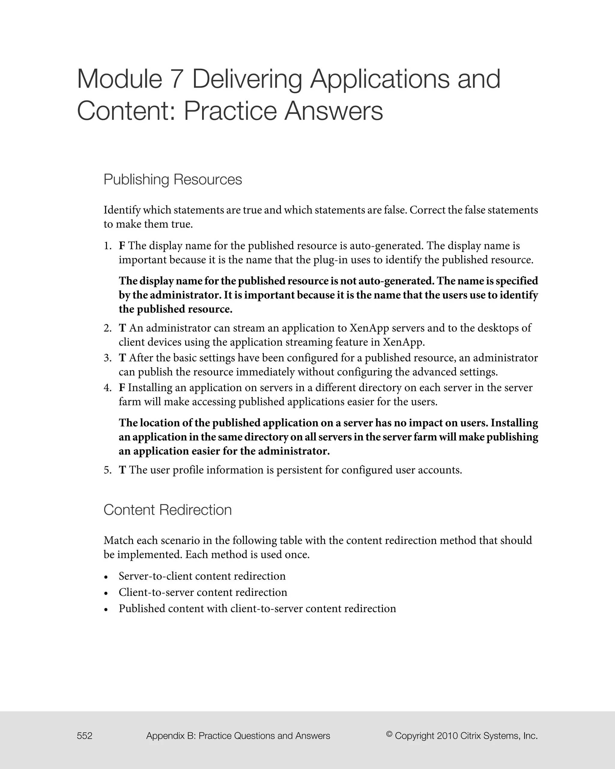 Module 7 Delivering Applications and
Content: Practice Answers
Publishing Resources
Identify which statements are true and which statements are false. Correct the false statements
to make them true.
1. F The display name for the published resource is auto-generated. The display name is
important because it is the name that the plug-in uses to identify the published resource.
The display name for the published resource is not auto-generated. The name is specified
by the administrator. It is important because it is the name that the users use to identify
the published resource.
2. T An administrator can stream an application to XenApp servers and to the desktops of
client devices using the application streaming feature in XenApp.
3. T After the basic settings have been configured for a published resource, an administrator
can publish the resource immediately without configuring the advanced settings.
4. F Installing an application on servers in a different directory on each server in the server
farm will make accessing published applications easier for the users.
The location of the published application on a server has no impact on users. Installing
an application in the same directory on all servers in the server farm will make publishing
an application easier for the administrator.
5. T The user profile information is persistent for configured user accounts.
Content Redirection
Match each scenario in the following table with the content redirection method that should
be implemented. Each method is used once.
• Server-to-client content redirection
• Client-to-server content redirection
• Published content with client-to-server content redirection
© Copyright 2010 Citrix Systems, Inc.Appendix B: Practice Questions and Answers552
 