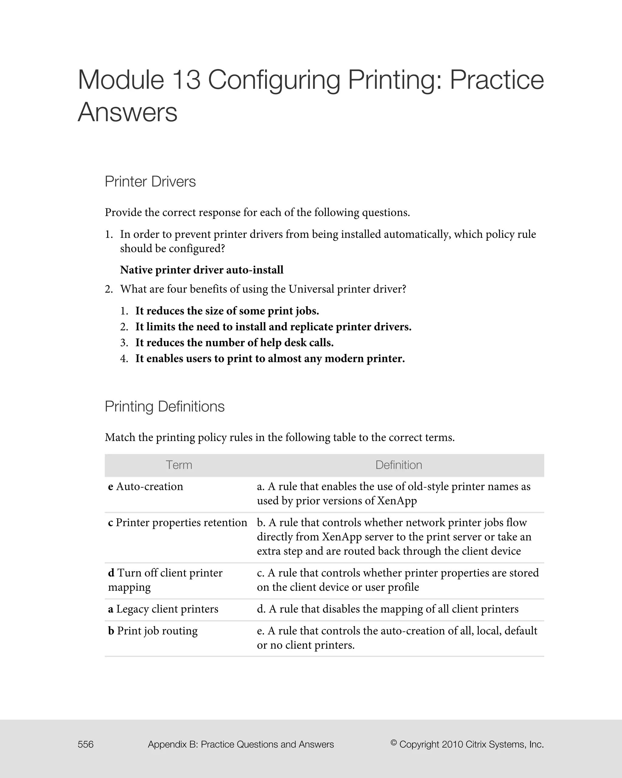 Module 13 Configuring Printing: Practice
Answers
Printer Drivers
Provide the correct response for each of the following questions.
1. In order to prevent printer drivers from being installed automatically, which policy rule
should be configured?
Native printer driver auto-install
2. What are four benefits of using the Universal printer driver?
1. It reduces the size of some print jobs.
2. It limits the need to install and replicate printer drivers.
3. It reduces the number of help desk calls.
4. It enables users to print to almost any modern printer.
Printing Definitions
Match the printing policy rules in the following table to the correct terms.
DefinitionTerm
a. A rule that enables the use of old-style printer names as
used by prior versions of XenApp
e Auto-creation
b. A rule that controls whether network printer jobs flow
directly from XenApp server to the print server or take an
extra step and are routed back through the client device
c Printer properties retention
c. A rule that controls whether printer properties are stored
on the client device or user profile
d Turn off client printer
mapping
d. A rule that disables the mapping of all client printersa Legacy client printers
e. A rule that controls the auto-creation of all, local, default
or no client printers.
b Print job routing
© Copyright 2010 Citrix Systems, Inc.Appendix B: Practice Questions and Answers556
 