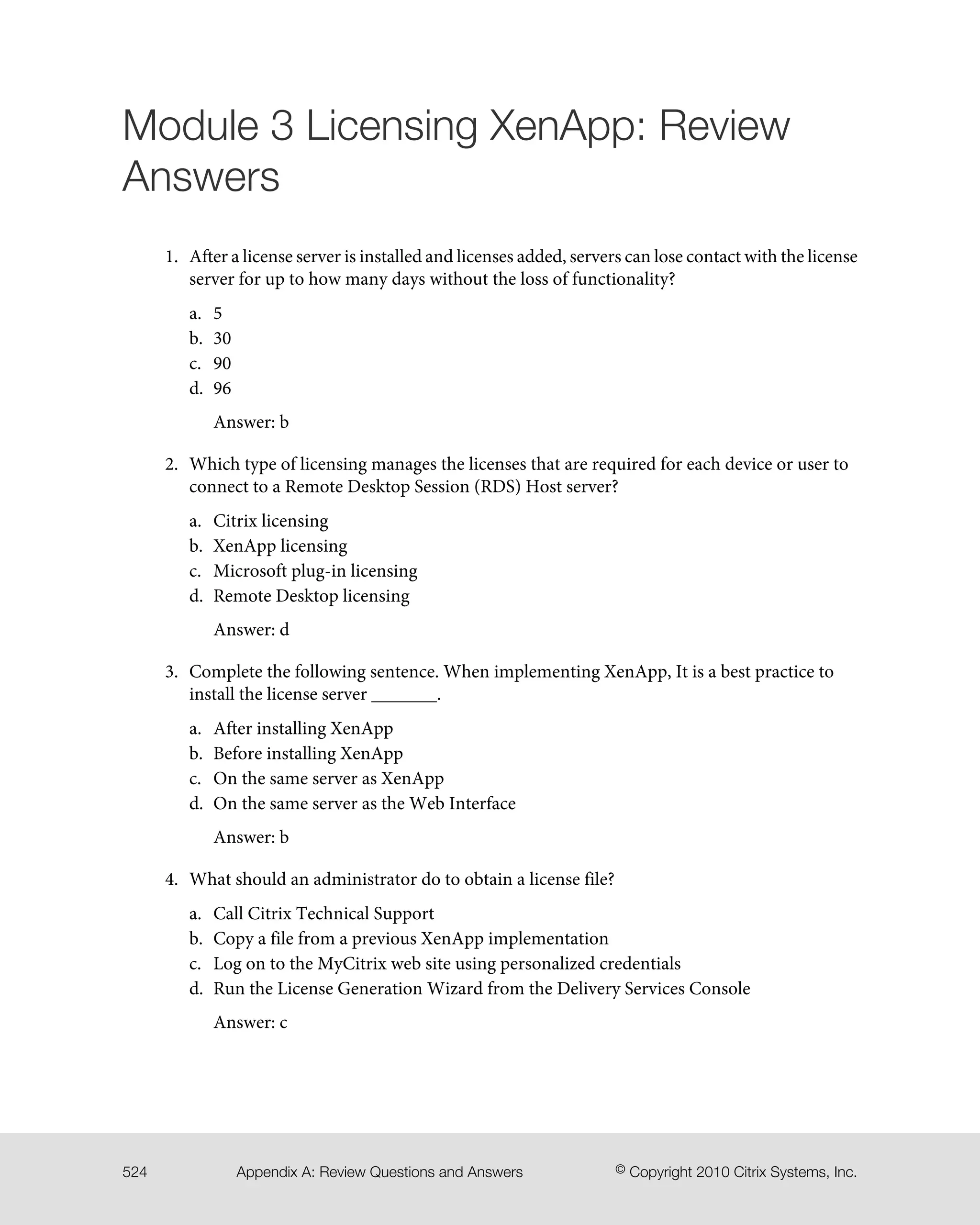 Module 3 Licensing XenApp: Review
Answers
1. After a license server is installed and licenses added, servers can lose contact with the license
server for up to how many days without the loss of functionality?
a. 5
b. 30
c. 90
d. 96
Answer: b
2. Which type of licensing manages the licenses that are required for each device or user to
connect to a Remote Desktop Session (RDS) Host server?
a. Citrix licensing
b. XenApp licensing
c. Microsoft plug-in licensing
d. Remote Desktop licensing
Answer: d
3. Complete the following sentence. When implementing XenApp, It is a best practice to
install the license server _______.
a. After installing XenApp
b. Before installing XenApp
c. On the same server as XenApp
d. On the same server as the Web Interface
Answer: b
4. What should an administrator do to obtain a license file?
a. Call Citrix Technical Support
b. Copy a file from a previous XenApp implementation
c. Log on to the MyCitrix web site using personalized credentials
d. Run the License Generation Wizard from the Delivery Services Console
Answer: c
© Copyright 2010 Citrix Systems, Inc.Appendix A: Review Questions and Answers524
 