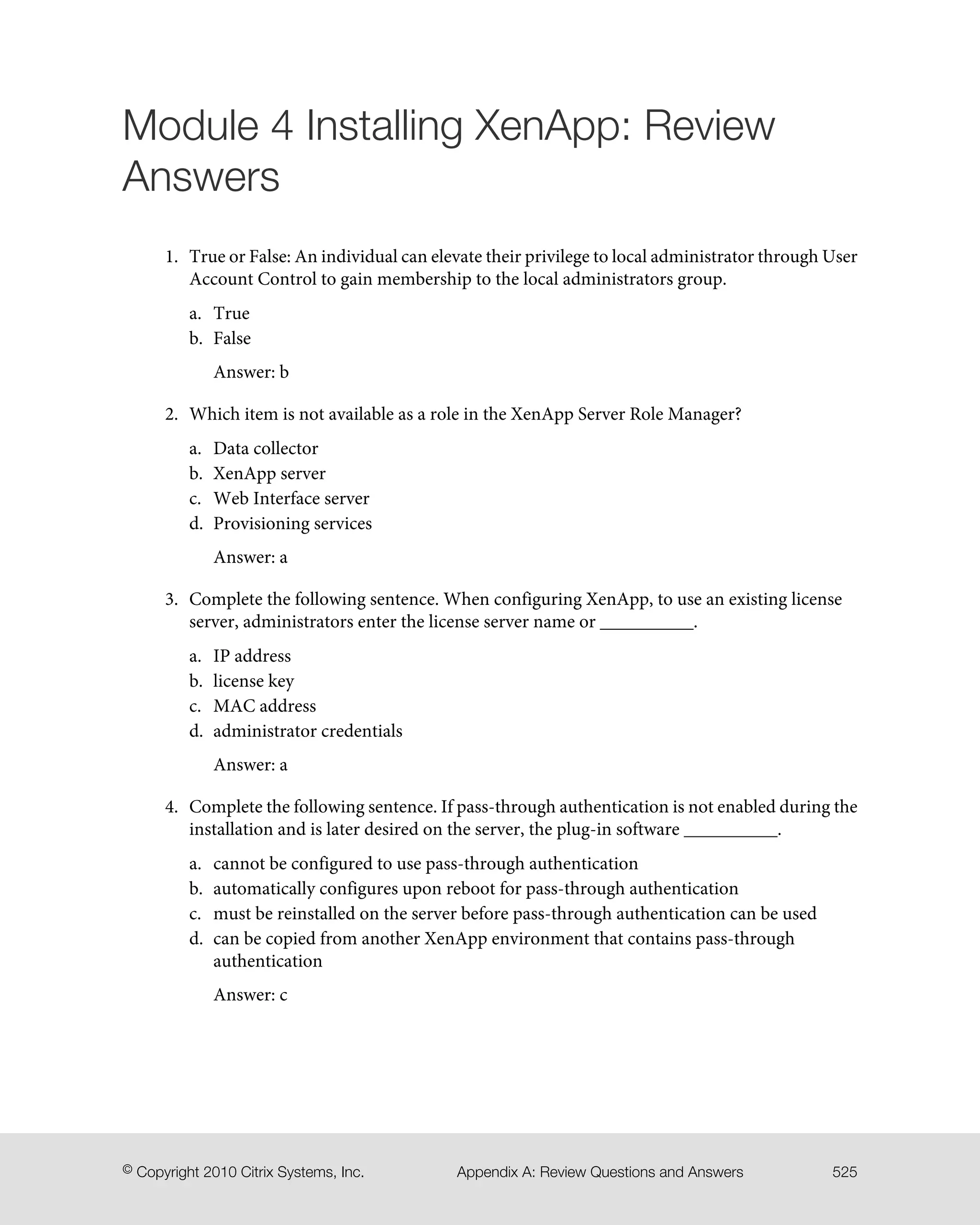 Module 4 Installing XenApp: Review
Answers
1. True or False: An individual can elevate their privilege to local administrator through User
Account Control to gain membership to the local administrators group.
a. True
b. False
Answer: b
2. Which item is not available as a role in the XenApp Server Role Manager?
a. Data collector
b. XenApp server
c. Web Interface server
d. Provisioning services
Answer: a
3. Complete the following sentence. When configuring XenApp, to use an existing license
server, administrators enter the license server name or __________.
a. IP address
b. license key
c. MAC address
d. administrator credentials
Answer: a
4. Complete the following sentence. If pass-through authentication is not enabled during the
installation and is later desired on the server, the plug-in software __________.
a. cannot be configured to use pass-through authentication
b. automatically configures upon reboot for pass-through authentication
c. must be reinstalled on the server before pass-through authentication can be used
d. can be copied from another XenApp environment that contains pass-through
authentication
Answer: c
525Appendix A: Review Questions and Answers© Copyright 2010 Citrix Systems, Inc.
 