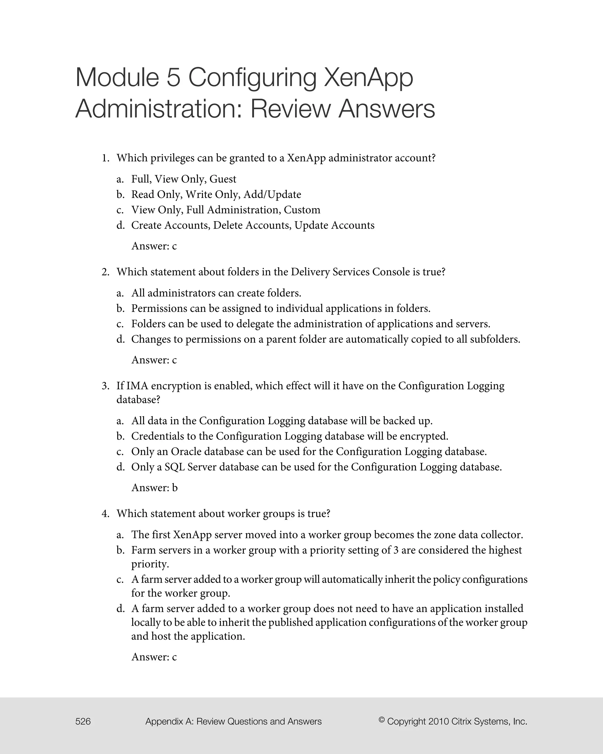 Module 5 Configuring XenApp
Administration: Review Answers
1. Which privileges can be granted to a XenApp administrator account?
a. Full, View Only, Guest
b. Read Only, Write Only, Add/Update
c. View Only, Full Administration, Custom
d. Create Accounts, Delete Accounts, Update Accounts
Answer: c
2. Which statement about folders in the Delivery Services Console is true?
a. All administrators can create folders.
b. Permissions can be assigned to individual applications in folders.
c. Folders can be used to delegate the administration of applications and servers.
d. Changes to permissions on a parent folder are automatically copied to all subfolders.
Answer: c
3. If IMA encryption is enabled, which effect will it have on the Configuration Logging
database?
a. All data in the Configuration Logging database will be backed up.
b. Credentials to the Configuration Logging database will be encrypted.
c. Only an Oracle database can be used for the Configuration Logging database.
d. Only a SQL Server database can be used for the Configuration Logging database.
Answer: b
4. Which statement about worker groups is true?
a. The first XenApp server moved into a worker group becomes the zone data collector.
b. Farm servers in a worker group with a priority setting of 3 are considered the highest
priority.
c. A farm server added to a worker group will automatically inherit the policy configurations
for the worker group.
d. A farm server added to a worker group does not need to have an application installed
locally to be able to inherit the published application configurations of the worker group
and host the application.
Answer: c
© Copyright 2010 Citrix Systems, Inc.Appendix A: Review Questions and Answers526
 