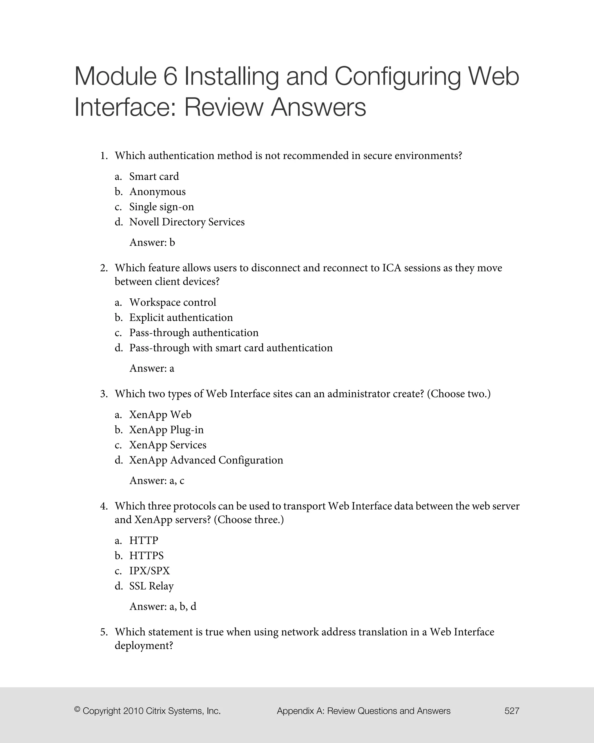 Module 6 Installing and Configuring Web
Interface: Review Answers
1. Which authentication method is not recommended in secure environments?
a. Smart card
b. Anonymous
c. Single sign-on
d. Novell Directory Services
Answer: b
2. Which feature allows users to disconnect and reconnect to ICA sessions as they move
between client devices?
a. Workspace control
b. Explicit authentication
c. Pass-through authentication
d. Pass-through with smart card authentication
Answer: a
3. Which two types of Web Interface sites can an administrator create? (Choose two.)
a. XenApp Web
b. XenApp Plug-in
c. XenApp Services
d. XenApp Advanced Configuration
Answer: a, c
4. Which three protocols can be used to transport Web Interface data between the web server
and XenApp servers? (Choose three.)
a. HTTP
b. HTTPS
c. IPX/SPX
d. SSL Relay
Answer: a, b, d
5. Which statement is true when using network address translation in a Web Interface
deployment?
527Appendix A: Review Questions and Answers© Copyright 2010 Citrix Systems, Inc.
 