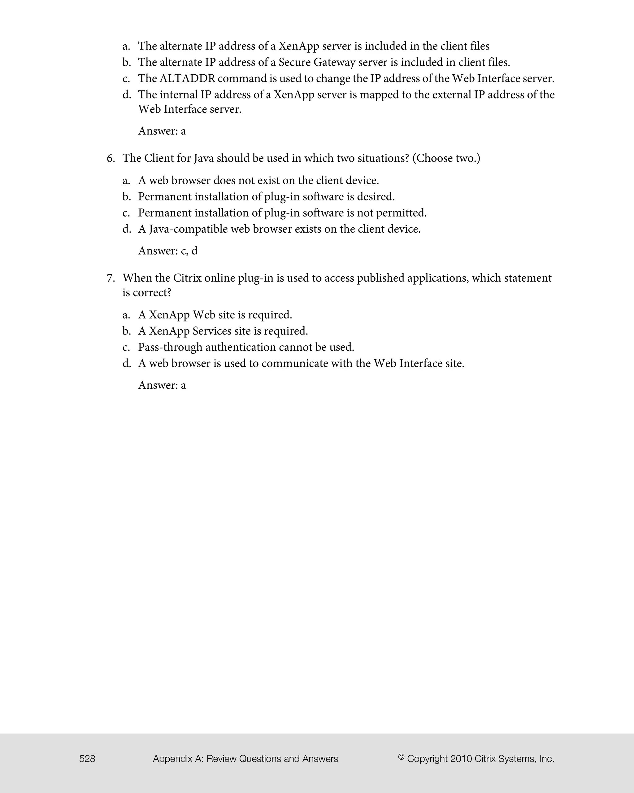 The alternate IP address of a XenApp server is included in the client filesa.
b. The alternate IP address of a Secure Gateway server is included in client files.
c. The ALTADDR command is used to change the IP address of the Web Interface server.
d. The internal IP address of a XenApp server is mapped to the external IP address of the
Web Interface server.
Answer: a
6. The Client for Java should be used in which two situations? (Choose two.)
a. A web browser does not exist on the client device.
b. Permanent installation of plug-in software is desired.
c. Permanent installation of plug-in software is not permitted.
d. A Java-compatible web browser exists on the client device.
Answer: c, d
7. When the Citrix online plug-in is used to access published applications, which statement
is correct?
a. A XenApp Web site is required.
b. A XenApp Services site is required.
c. Pass-through authentication cannot be used.
d. A web browser is used to communicate with the Web Interface site.
Answer: a
© Copyright 2010 Citrix Systems, Inc.Appendix A: Review Questions and Answers528
 