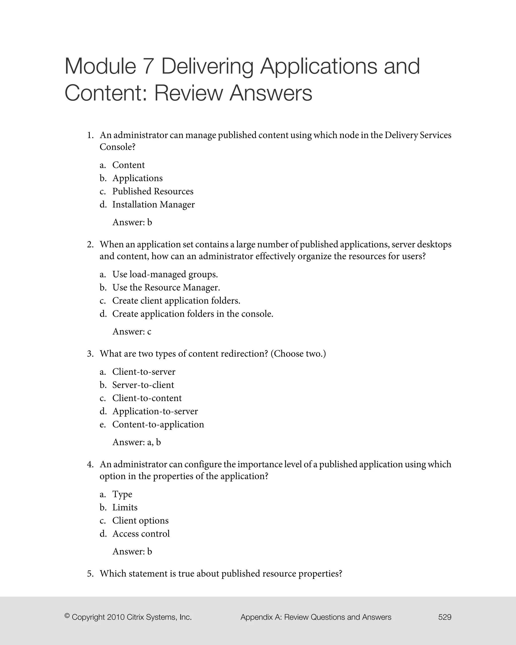Module 7 Delivering Applications and
Content: Review Answers
1. An administrator can manage published content using which node in the Delivery Services
Console?
a. Content
b. Applications
c. Published Resources
d. Installation Manager
Answer: b
2. When an application set contains a large number of published applications, server desktops
and content, how can an administrator effectively organize the resources for users?
a. Use load-managed groups.
b. Use the Resource Manager.
c. Create client application folders.
d. Create application folders in the console.
Answer: c
3. What are two types of content redirection? (Choose two.)
a. Client-to-server
b. Server-to-client
c. Client-to-content
d. Application-to-server
e. Content-to-application
Answer: a, b
4. An administrator can configure the importance level of a published application using which
option in the properties of the application?
a. Type
b. Limits
c. Client options
d. Access control
Answer: b
5. Which statement is true about published resource properties?
529Appendix A: Review Questions and Answers© Copyright 2010 Citrix Systems, Inc.
 