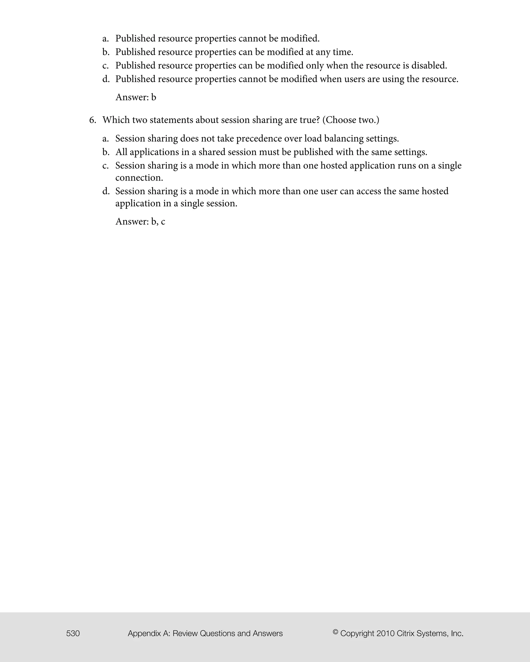 Published resource properties cannot be modified.a.
b. Published resource properties can be modified at any time.
c. Published resource properties can be modified only when the resource is disabled.
d. Published resource properties cannot be modified when users are using the resource.
Answer: b
6. Which two statements about session sharing are true? (Choose two.)
a. Session sharing does not take precedence over load balancing settings.
b. All applications in a shared session must be published with the same settings.
c. Session sharing is a mode in which more than one hosted application runs on a single
connection.
d. Session sharing is a mode in which more than one user can access the same hosted
application in a single session.
Answer: b, c
© Copyright 2010 Citrix Systems, Inc.Appendix A: Review Questions and Answers530
 