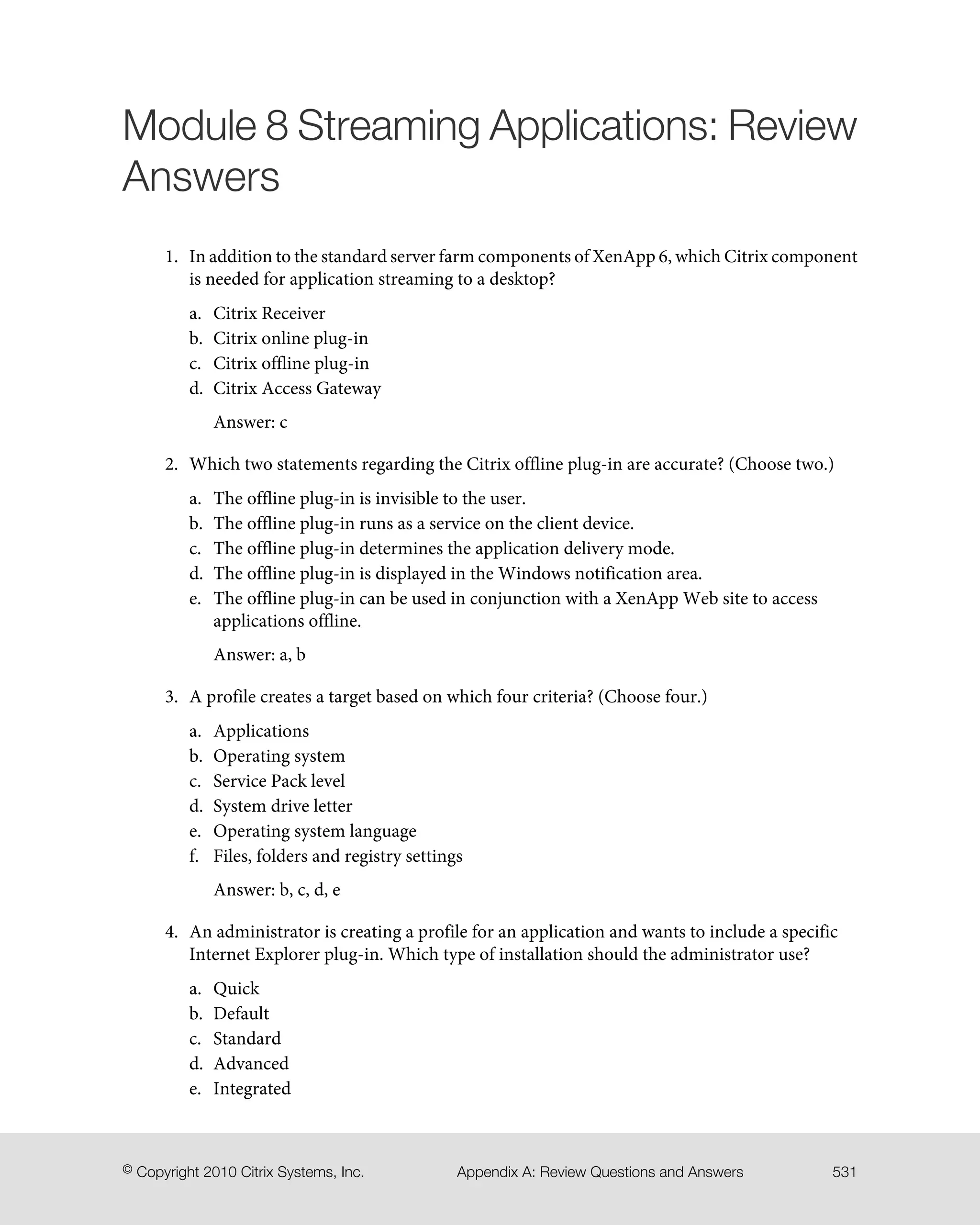 Module 8 Streaming Applications: Review
Answers
1. In addition to the standard server farm components of XenApp 6, which Citrix component
is needed for application streaming to a desktop?
a. Citrix Receiver
b. Citrix online plug-in
c. Citrix offline plug-in
d. Citrix Access Gateway
Answer: c
2. Which two statements regarding the Citrix offline plug-in are accurate? (Choose two.)
a. The offline plug-in is invisible to the user.
b. The offline plug-in runs as a service on the client device.
c. The offline plug-in determines the application delivery mode.
d. The offline plug-in is displayed in the Windows notification area.
e. The offline plug-in can be used in conjunction with a XenApp Web site to access
applications offline.
Answer: a, b
3. A profile creates a target based on which four criteria? (Choose four.)
a. Applications
b. Operating system
c. Service Pack level
d. System drive letter
e. Operating system language
f. Files, folders and registry settings
Answer: b, c, d, e
4. An administrator is creating a profile for an application and wants to include a specific
Internet Explorer plug-in. Which type of installation should the administrator use?
a. Quick
b. Default
c. Standard
d. Advanced
e. Integrated
531Appendix A: Review Questions and Answers© Copyright 2010 Citrix Systems, Inc.
 