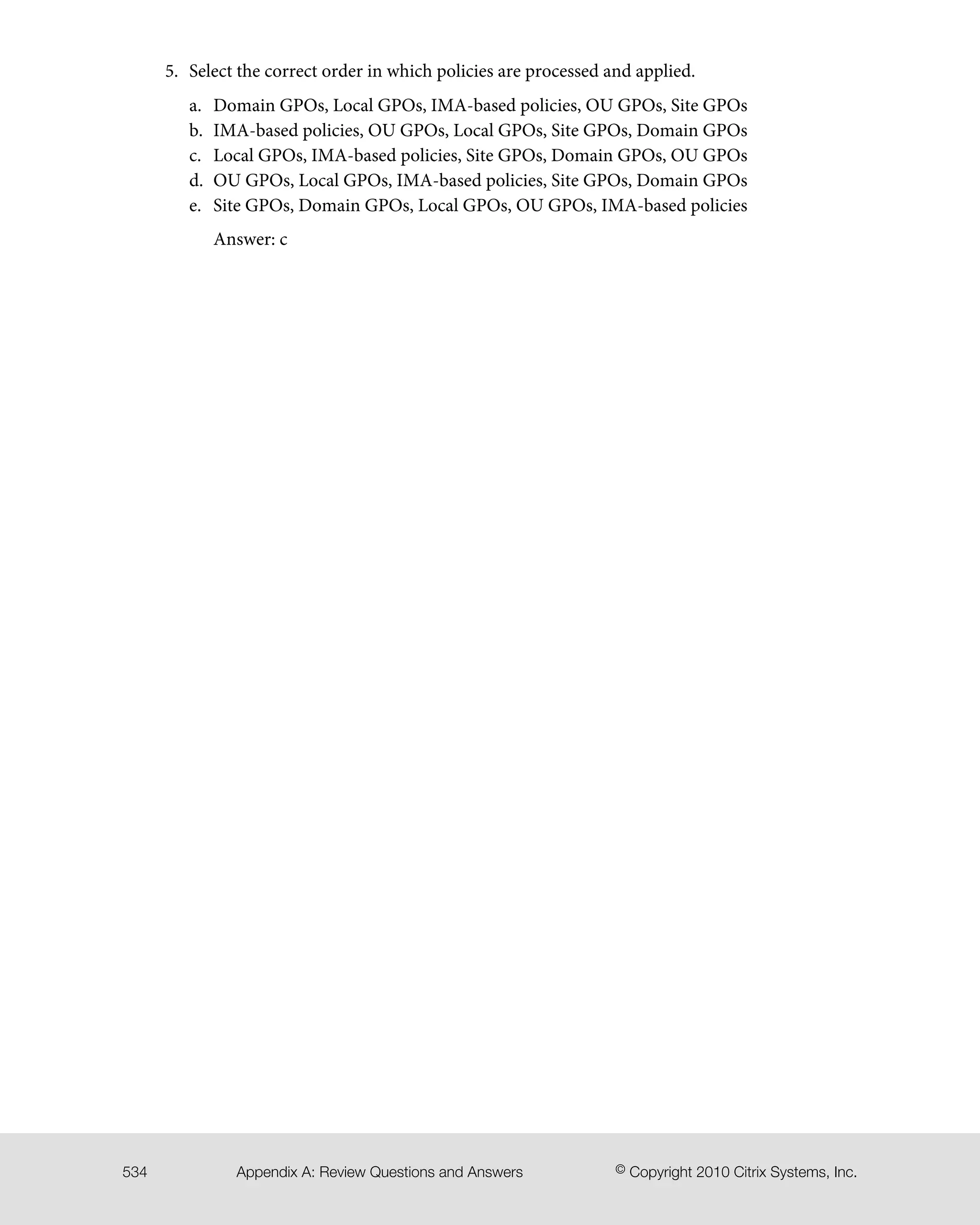 5. Select the correct order in which policies are processed and applied.
a. Domain GPOs, Local GPOs, IMA-based policies, OU GPOs, Site GPOs
b. IMA-based policies, OU GPOs, Local GPOs, Site GPOs, Domain GPOs
c. Local GPOs, IMA-based policies, Site GPOs, Domain GPOs, OU GPOs
d. OU GPOs, Local GPOs, IMA-based policies, Site GPOs, Domain GPOs
e. Site GPOs, Domain GPOs, Local GPOs, OU GPOs, IMA-based policies
Answer: c
© Copyright 2010 Citrix Systems, Inc.Appendix A: Review Questions and Answers534
 