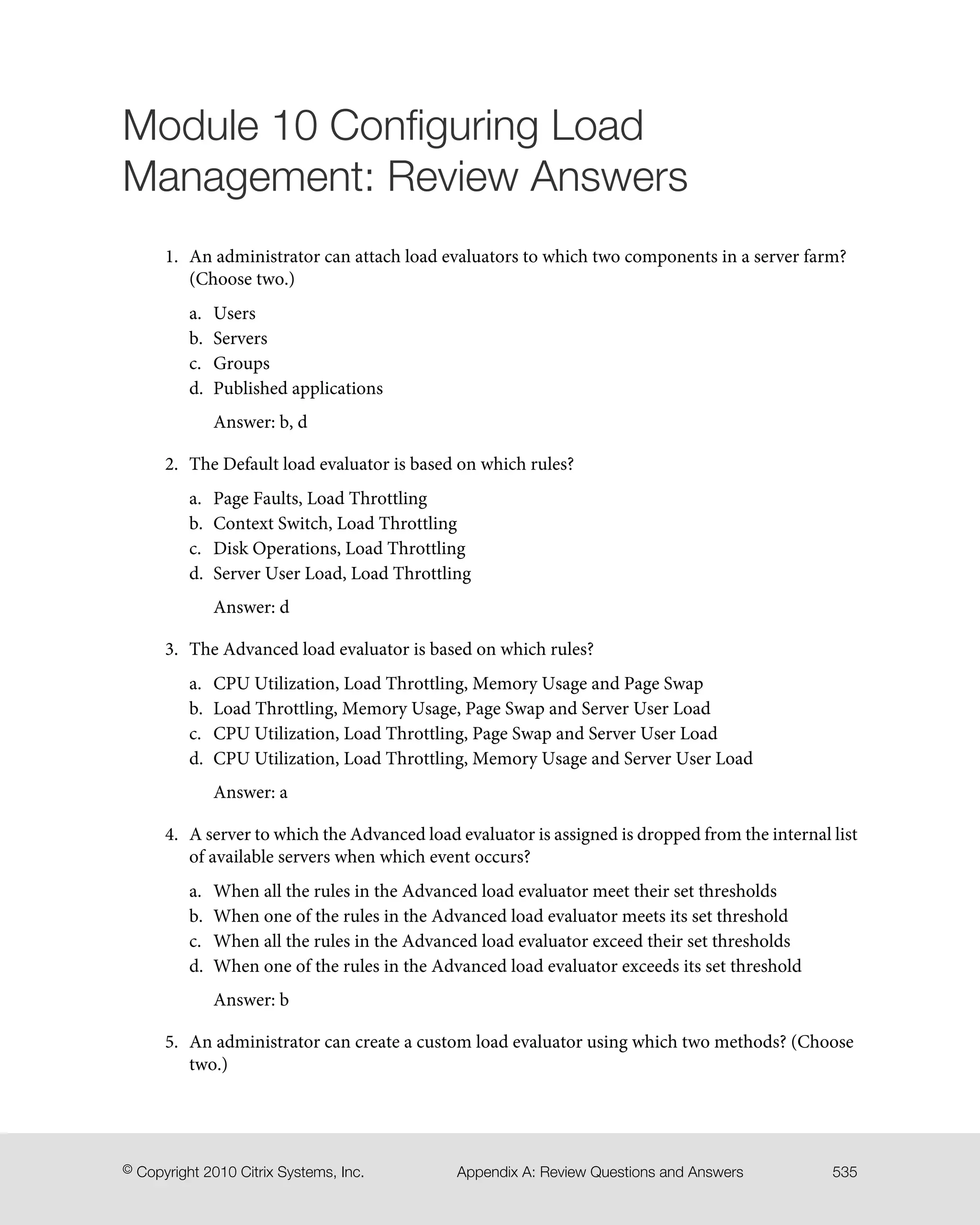 Module 10 Configuring Load
Management: Review Answers
1. An administrator can attach load evaluators to which two components in a server farm?
(Choose two.)
a. Users
b. Servers
c. Groups
d. Published applications
Answer: b, d
2. The Default load evaluator is based on which rules?
a. Page Faults, Load Throttling
b. Context Switch, Load Throttling
c. Disk Operations, Load Throttling
d. Server User Load, Load Throttling
Answer: d
3. The Advanced load evaluator is based on which rules?
a. CPU Utilization, Load Throttling, Memory Usage and Page Swap
b. Load Throttling, Memory Usage, Page Swap and Server User Load
c. CPU Utilization, Load Throttling, Page Swap and Server User Load
d. CPU Utilization, Load Throttling, Memory Usage and Server User Load
Answer: a
4. A server to which the Advanced load evaluator is assigned is dropped from the internal list
of available servers when which event occurs?
a. When all the rules in the Advanced load evaluator meet their set thresholds
b. When one of the rules in the Advanced load evaluator meets its set threshold
c. When all the rules in the Advanced load evaluator exceed their set thresholds
d. When one of the rules in the Advanced load evaluator exceeds its set threshold
Answer: b
5. An administrator can create a custom load evaluator using which two methods? (Choose
two.)
535Appendix A: Review Questions and Answers© Copyright 2010 Citrix Systems, Inc.
 