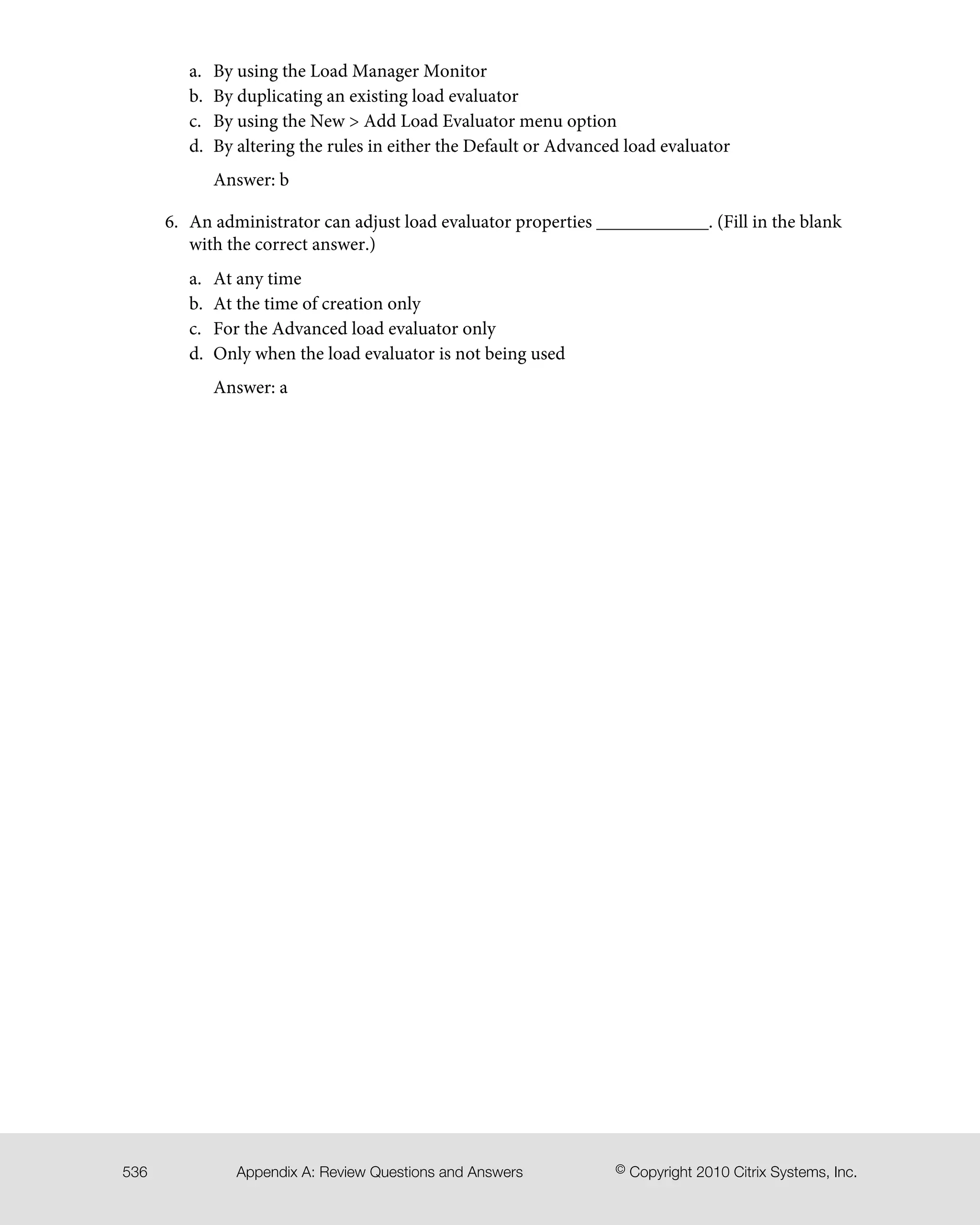 By using the Load Manager Monitora.
b. By duplicating an existing load evaluator
c. By using the New > Add Load Evaluator menu option
d. By altering the rules in either the Default or Advanced load evaluator
Answer: b
6. An administrator can adjust load evaluator properties ____________. (Fill in the blank
with the correct answer.)
a. At any time
b. At the time of creation only
c. For the Advanced load evaluator only
d. Only when the load evaluator is not being used
Answer: a
© Copyright 2010 Citrix Systems, Inc.Appendix A: Review Questions and Answers536
 