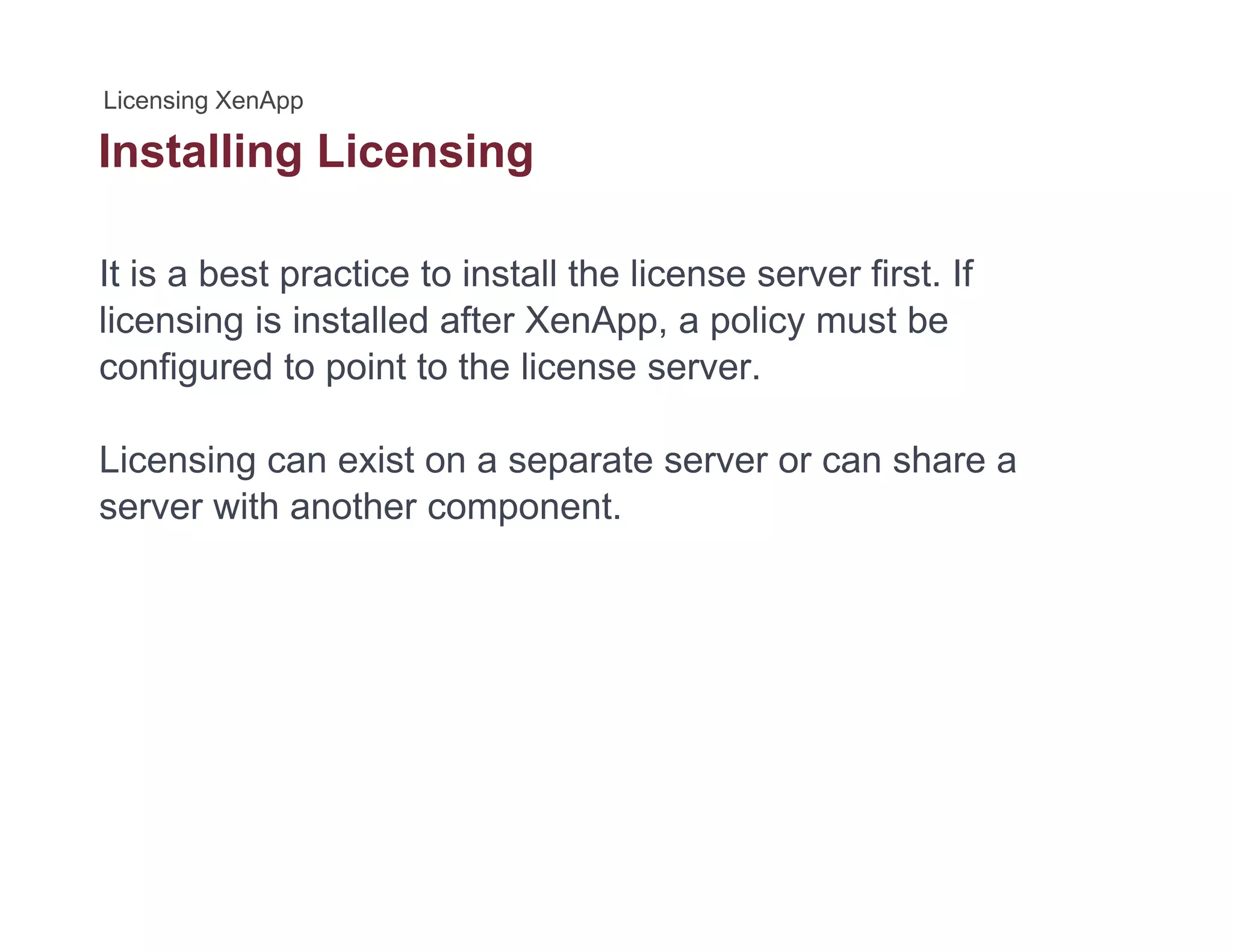 Installing Licensingg g
It is a best practice to install the license server first. If
licensing is installed after XenApp, a policy must be
configured to point to the license server.
Licensing can exist on a separate server or can share a
server with another component.
 