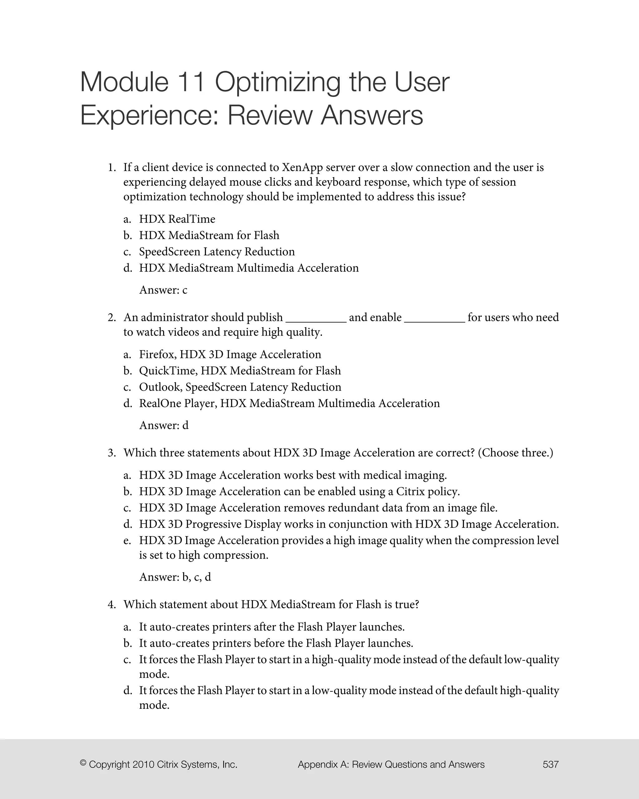 Module 11 Optimizing the User
Experience: Review Answers
1. If a client device is connected to XenApp server over a slow connection and the user is
experiencing delayed mouse clicks and keyboard response, which type of session
optimization technology should be implemented to address this issue?
a. HDX RealTime
b. HDX MediaStream for Flash
c. SpeedScreen Latency Reduction
d. HDX MediaStream Multimedia Acceleration
Answer: c
2. An administrator should publish __________ and enable __________ for users who need
to watch videos and require high quality.
a. Firefox, HDX 3D Image Acceleration
b. QuickTime, HDX MediaStream for Flash
c. Outlook, SpeedScreen Latency Reduction
d. RealOne Player, HDX MediaStream Multimedia Acceleration
Answer: d
3. Which three statements about HDX 3D Image Acceleration are correct? (Choose three.)
a. HDX 3D Image Acceleration works best with medical imaging.
b. HDX 3D Image Acceleration can be enabled using a Citrix policy.
c. HDX 3D Image Acceleration removes redundant data from an image file.
d. HDX 3D Progressive Display works in conjunction with HDX 3D Image Acceleration.
e. HDX 3D Image Acceleration provides a high image quality when the compression level
is set to high compression.
Answer: b, c, d
4. Which statement about HDX MediaStream for Flash is true?
a. It auto-creates printers after the Flash Player launches.
b. It auto-creates printers before the Flash Player launches.
c. It forces the Flash Player to start in a high-quality mode instead of the default low-quality
mode.
d. It forces the Flash Player to start in a low-quality mode instead of the default high-quality
mode.
537Appendix A: Review Questions and Answers© Copyright 2010 Citrix Systems, Inc.
 