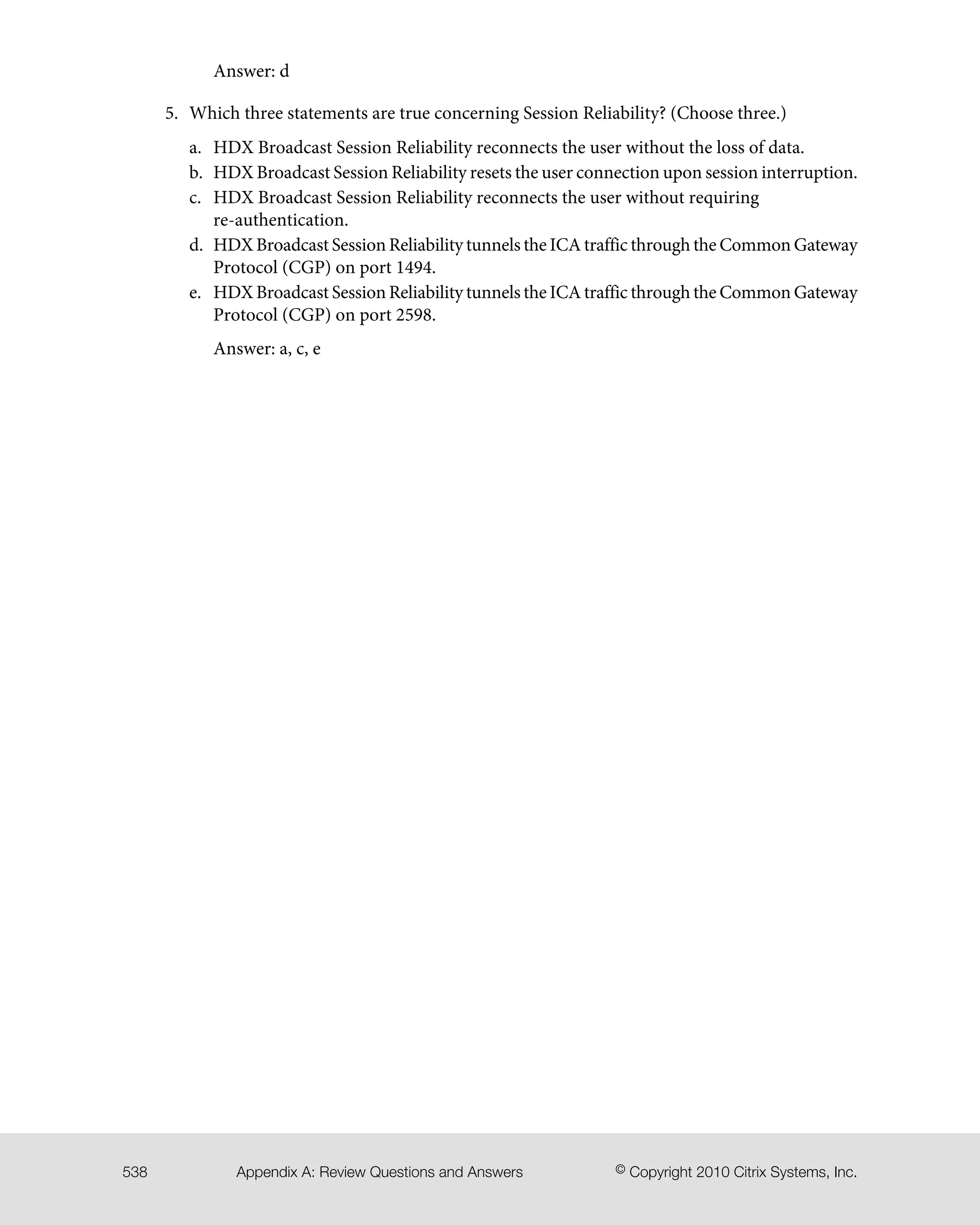 Answer: d
5. Which three statements are true concerning Session Reliability? (Choose three.)
a. HDX Broadcast Session Reliability reconnects the user without the loss of data.
b. HDX Broadcast Session Reliability resets the user connection upon session interruption.
c. HDX Broadcast Session Reliability reconnects the user without requiring
re-authentication.
d. HDX Broadcast Session Reliability tunnels the ICA traffic through the Common Gateway
Protocol (CGP) on port 1494.
e. HDX Broadcast Session Reliability tunnels the ICA traffic through the Common Gateway
Protocol (CGP) on port 2598.
Answer: a, c, e
© Copyright 2010 Citrix Systems, Inc.Appendix A: Review Questions and Answers538
 