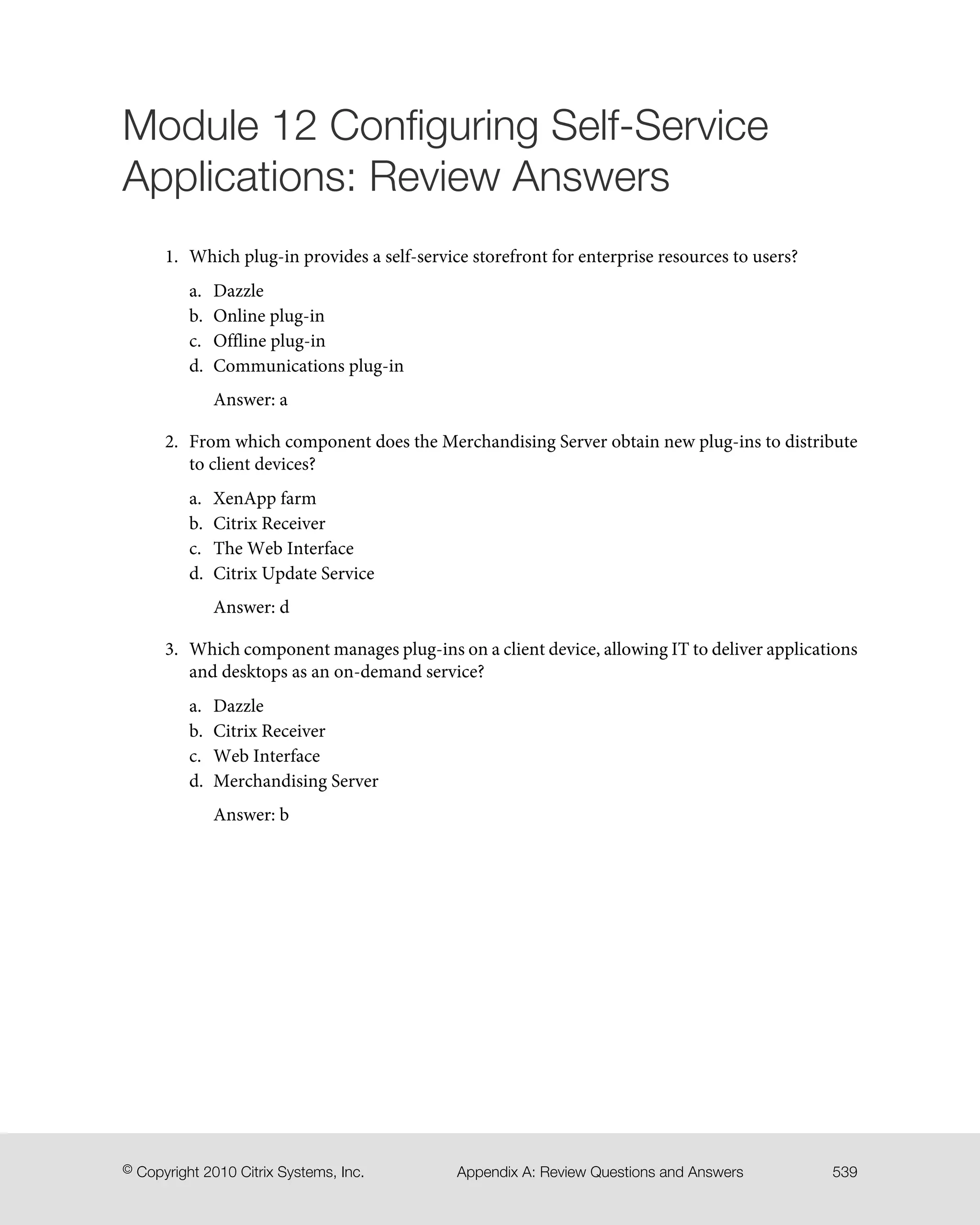 Module 12 Configuring Self-Service
Applications: Review Answers
1. Which plug-in provides a self-service storefront for enterprise resources to users?
a. Dazzle
b. Online plug-in
c. Offline plug-in
d. Communications plug-in
Answer: a
2. From which component does the Merchandising Server obtain new plug-ins to distribute
to client devices?
a. XenApp farm
b. Citrix Receiver
c. The Web Interface
d. Citrix Update Service
Answer: d
3. Which component manages plug-ins on a client device, allowing IT to deliver applications
and desktops as an on-demand service?
a. Dazzle
b. Citrix Receiver
c. Web Interface
d. Merchandising Server
Answer: b
539Appendix A: Review Questions and Answers© Copyright 2010 Citrix Systems, Inc.
 