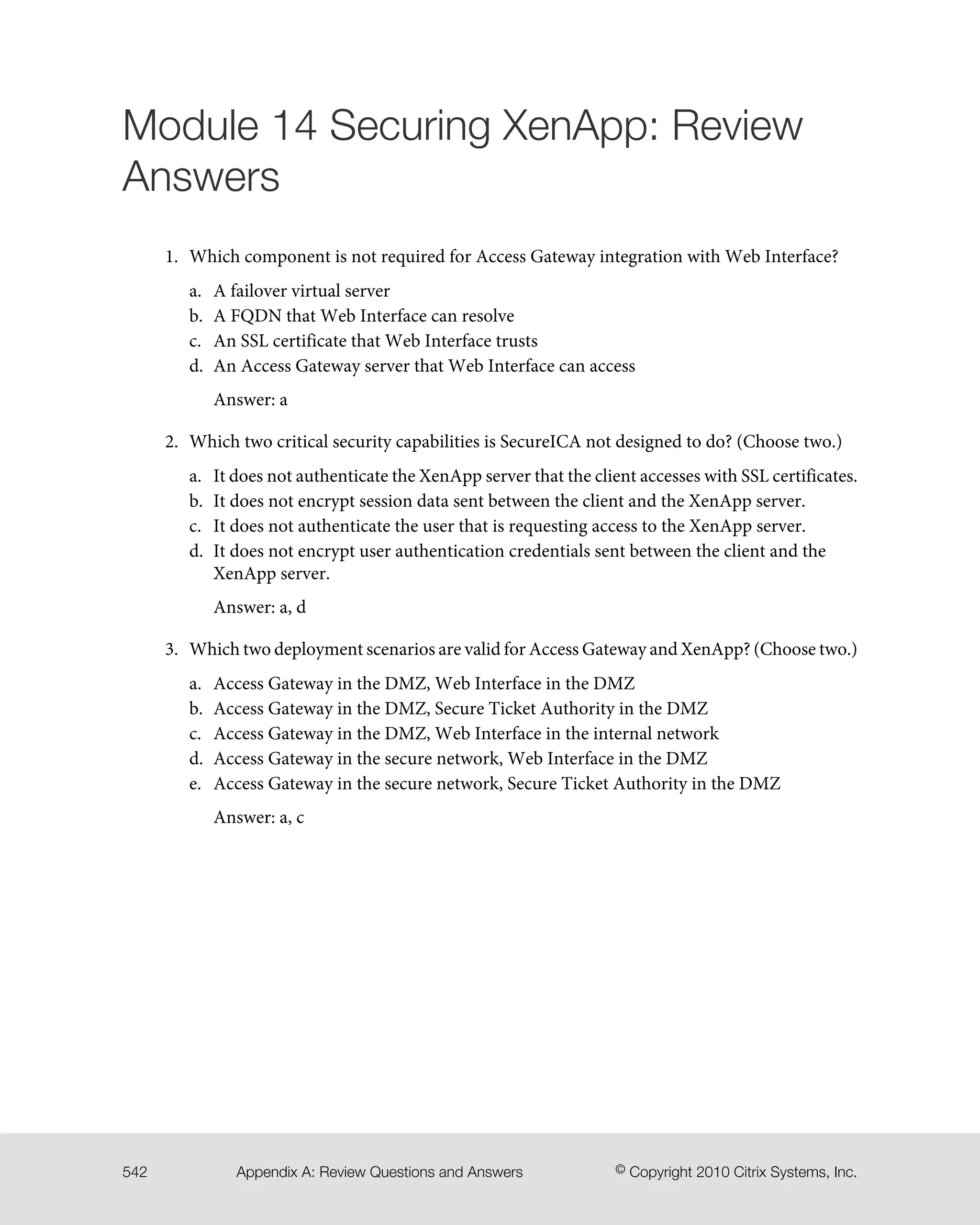 Module 14 Securing XenApp: Review
Answers
1. Which component is not required for Access Gateway integration with Web Interface?
a. A failover virtual server
b. A FQDN that Web Interface can resolve
c. An SSL certificate that Web Interface trusts
d. An Access Gateway server that Web Interface can access
Answer: a
2. Which two critical security capabilities is SecureICA not designed to do? (Choose two.)
a. It does not authenticate the XenApp server that the client accesses with SSL certificates.
b. It does not encrypt session data sent between the client and the XenApp server.
c. It does not authenticate the user that is requesting access to the XenApp server.
d. It does not encrypt user authentication credentials sent between the client and the
XenApp server.
Answer: a, d
3. Which two deployment scenarios are valid for Access Gateway and XenApp? (Choose two.)
a. Access Gateway in the DMZ, Web Interface in the DMZ
b. Access Gateway in the DMZ, Secure Ticket Authority in the DMZ
c. Access Gateway in the DMZ, Web Interface in the internal network
d. Access Gateway in the secure network, Web Interface in the DMZ
e. Access Gateway in the secure network, Secure Ticket Authority in the DMZ
Answer: a, c
© Copyright 2010 Citrix Systems, Inc.Appendix A: Review Questions and Answers542
 