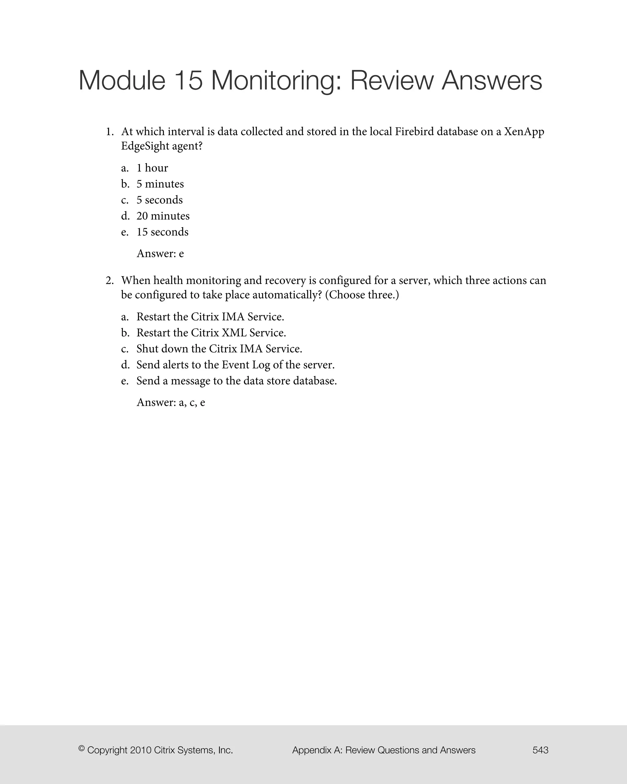 Module 15 Monitoring: Review Answers
1. At which interval is data collected and stored in the local Firebird database on a XenApp
EdgeSight agent?
a. 1 hour
b. 5 minutes
c. 5 seconds
d. 20 minutes
e. 15 seconds
Answer: e
2. When health monitoring and recovery is configured for a server, which three actions can
be configured to take place automatically? (Choose three.)
a. Restart the Citrix IMA Service.
b. Restart the Citrix XML Service.
c. Shut down the Citrix IMA Service.
d. Send alerts to the Event Log of the server.
e. Send a message to the data store database.
Answer: a, c, e
543Appendix A: Review Questions and Answers© Copyright 2010 Citrix Systems, Inc.
 