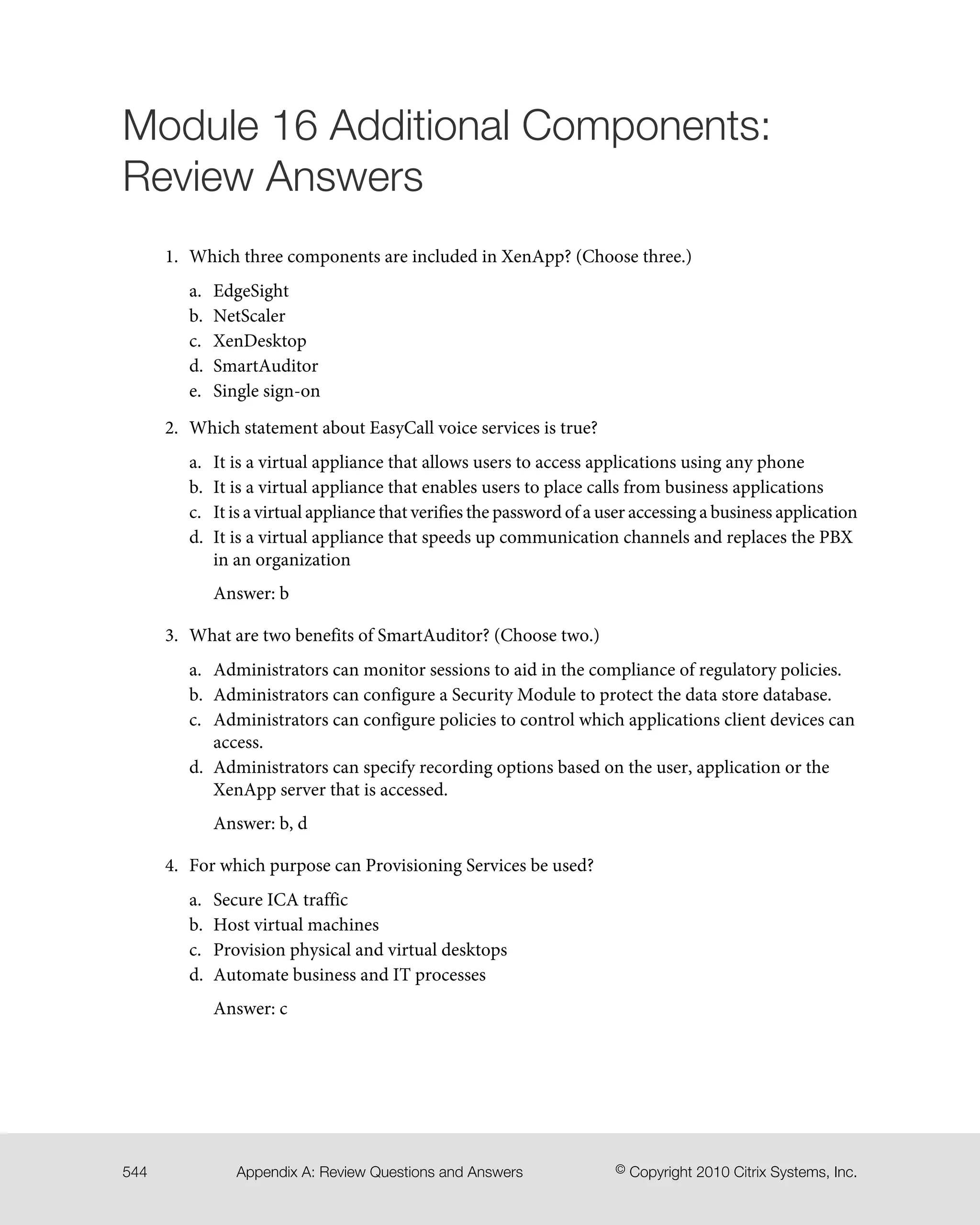 Module 16 Additional Components:
Review Answers
1. Which three components are included in XenApp? (Choose three.)
a. EdgeSight
b. NetScaler
c. XenDesktop
d. SmartAuditor
e. Single sign-on
2. Which statement about EasyCall voice services is true?
a. It is a virtual appliance that allows users to access applications using any phone
b. It is a virtual appliance that enables users to place calls from business applications
c. It is a virtual appliance that verifies the password of a user accessing a business application
d. It is a virtual appliance that speeds up communication channels and replaces the PBX
in an organization
Answer: b
3. What are two benefits of SmartAuditor? (Choose two.)
a. Administrators can monitor sessions to aid in the compliance of regulatory policies.
b. Administrators can configure a Security Module to protect the data store database.
c. Administrators can configure policies to control which applications client devices can
access.
d. Administrators can specify recording options based on the user, application or the
XenApp server that is accessed.
Answer: b, d
4. For which purpose can Provisioning Services be used?
a. Secure ICA traffic
b. Host virtual machines
c. Provision physical and virtual desktops
d. Automate business and IT processes
Answer: c
© Copyright 2010 Citrix Systems, Inc.Appendix A: Review Questions and Answers544
 