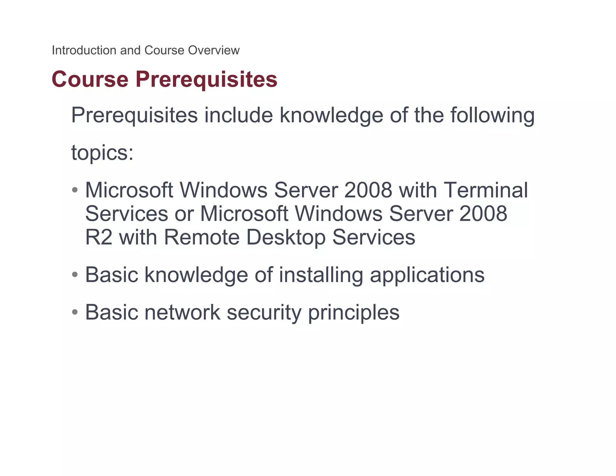 Course Prerequisitesq
Prerequisites include knowledge of the following
t itopics:
• Microsoft Windows Server 2008 with Terminal
S i Mi ft Wi d S 2008Services or Microsoft Windows Server 2008
R2 with Remote Desktop Services
B i k l d f i t lli li ti• Basic knowledge of installing applications
• Basic network security principles
 