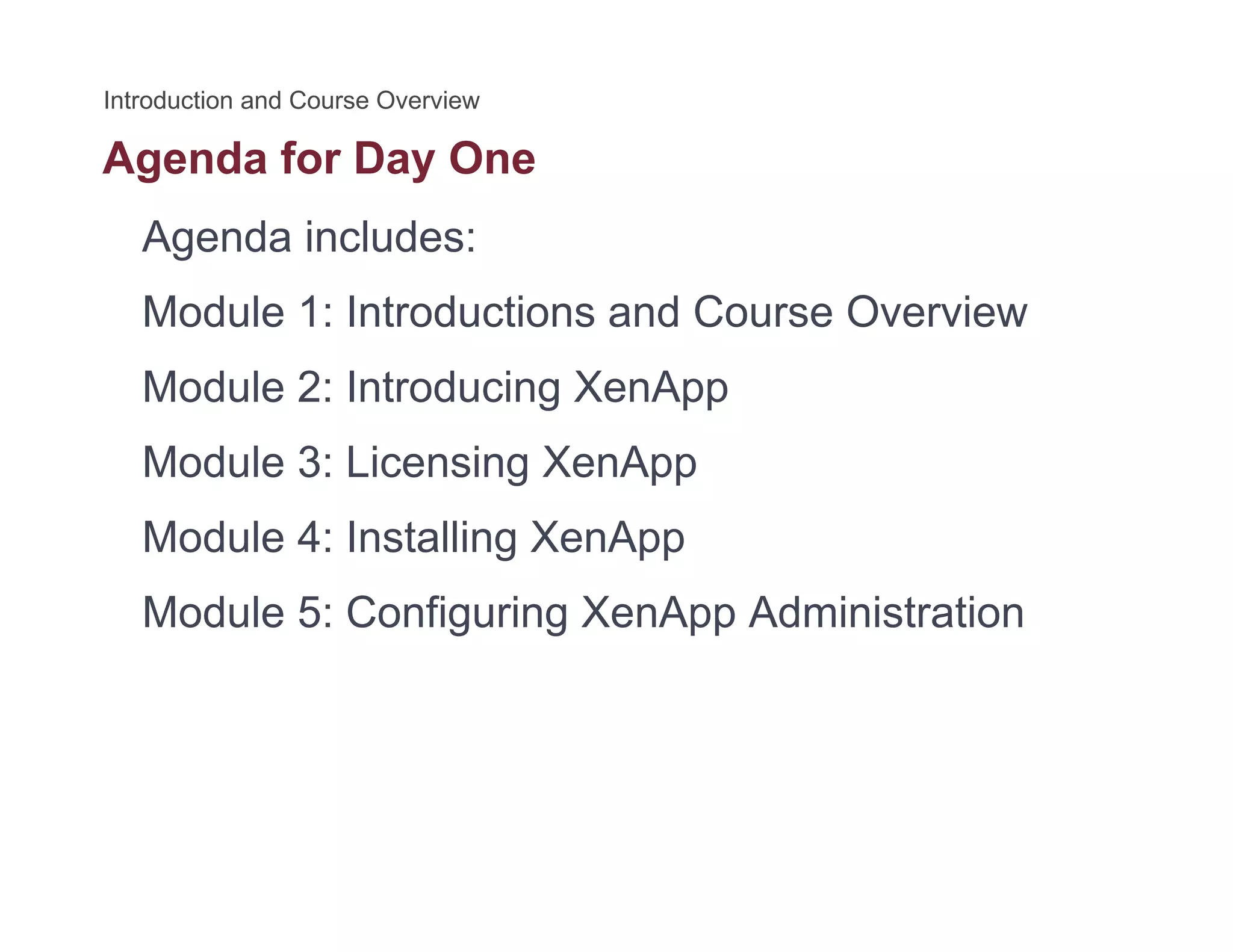 Agenda for Day Oneg y
Agenda includes:
M d l 1 I d i d C O iModule 1: Introductions and Course Overview
Module 2: Introducing XenApp
Module 3: Licensing XenApp
Module 4: Installing XenAppModule 4: Installing XenApp
Module 5: Configuring XenApp Administration
 