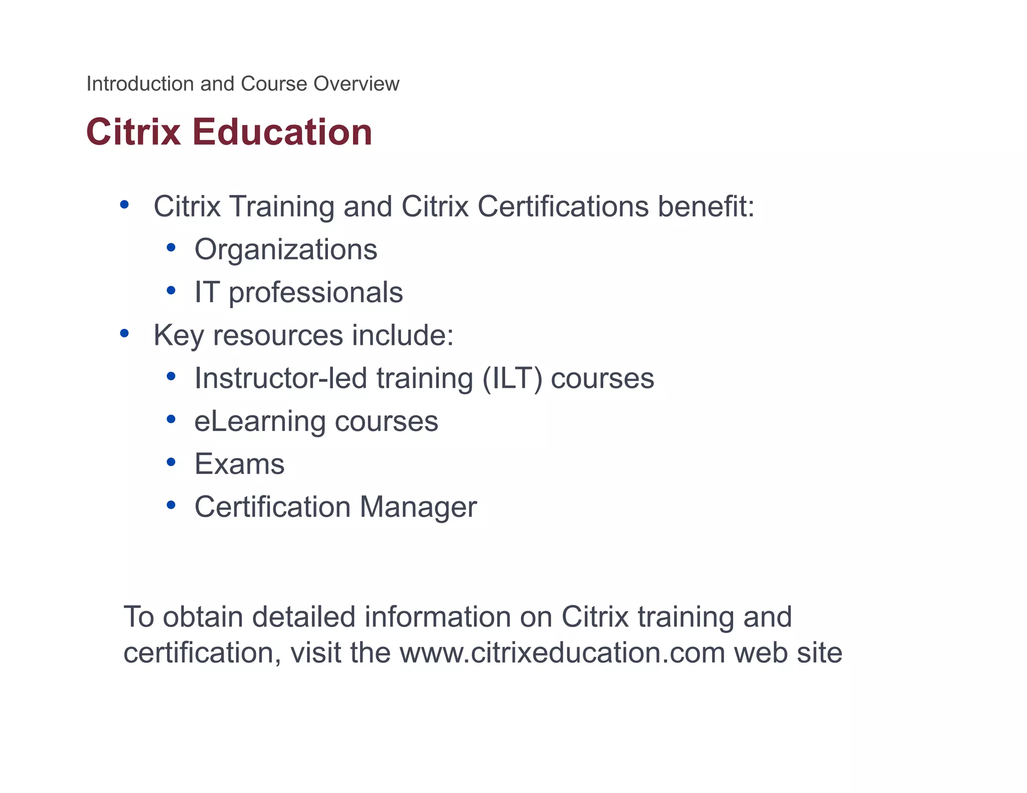 Citrix Education
• Citrix Training and Citrix Certifications benefit:
• Organizations• Organizations
• IT professionals
• Key resources include:y
• Instructor-led training (ILT) courses
• eLearning courses
• Exams
• Certification Manager
To obtain detailed information on Citrix training and
tifi ti i it th it i d ti b itcertification, visit the www.citrixeducation.com web site
 