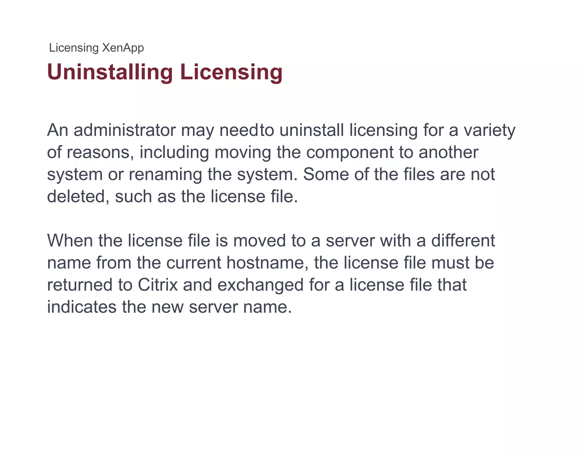 Uninstalling Licensingg g
An administrator may needto uninstall licensing for a variety
of reasons, including moving the component to another
system or renaming the system. Some of the files are not
deleted such as the license filedeleted, such as the license file.
When the license file is moved to a server with a different
name from the current hostname, the license file must be
returned to Citrix and exchanged for a license file that
indicates the new server name.indicates the new server name.
 