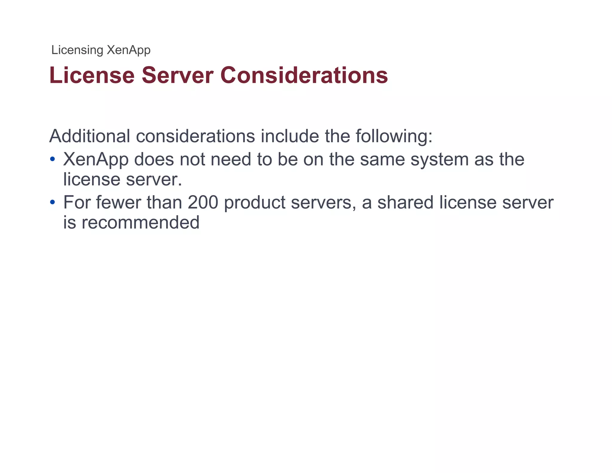 License Server Considerations
Additional considerations include the following:
• XenApp does not need to be on the same system as the
license server.
• For fewer than 200 product servers a shared license serverFor fewer than 200 product servers, a shared license server
is recommended
 