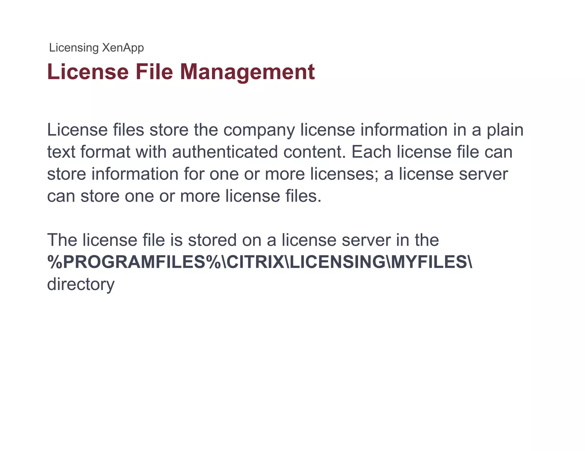 License File Managementg
License files store the company license information in a plain
text format with authenticated content. Each license file can
store information for one or more licenses; a license server
can store one or more license filescan store one or more license files.
The license file is stored on a license server in the
%PROGRAMFILES%CITRIXLICENSINGMYFILES
directory
 
