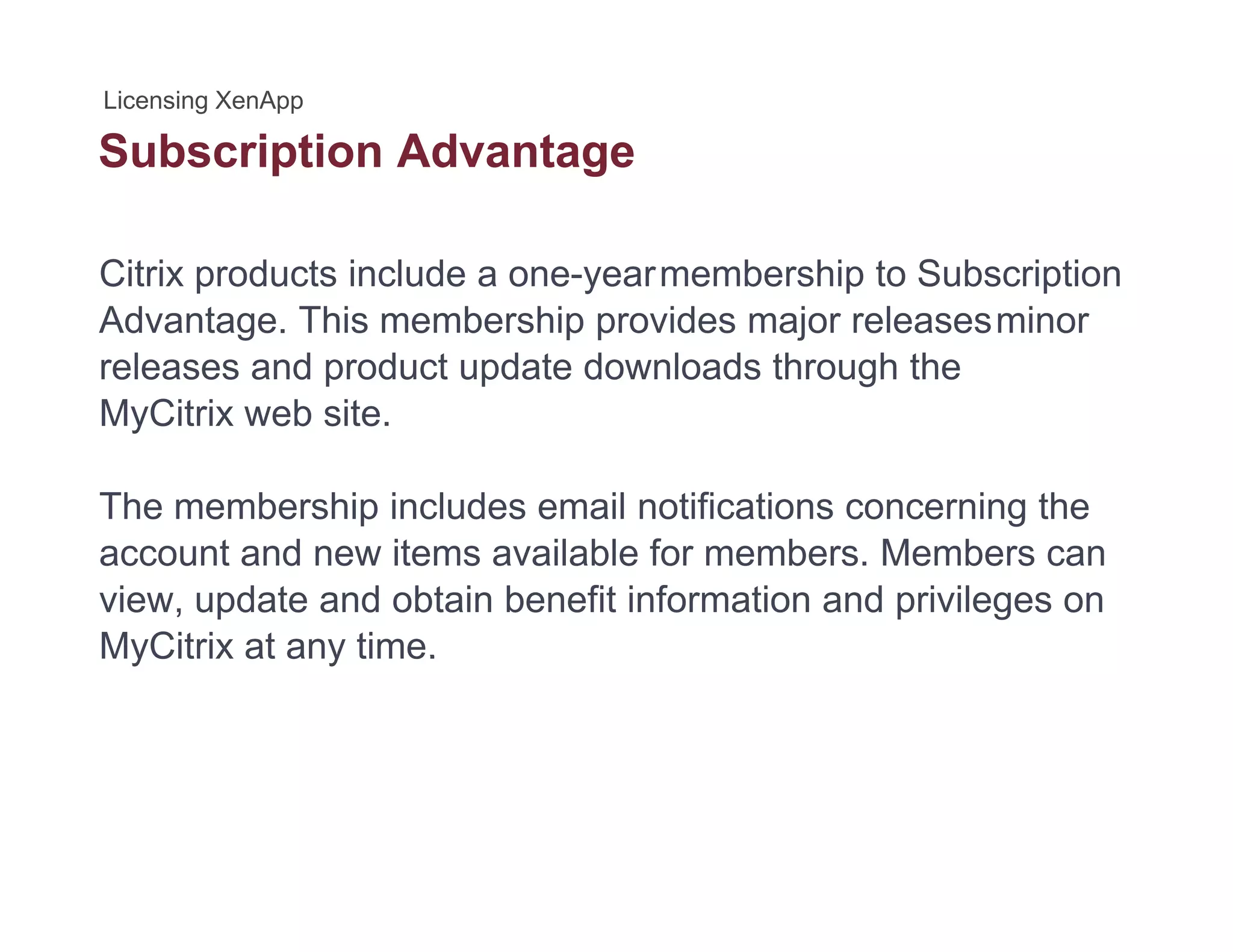 Subscription Advantagep g
Citrix products include a one-yearmembership to Subscription
Advantage. This membership provides major releasesminor
releases and product update downloads through the
MyCitrix web siteMyCitrix web site.
The membership includes email notifications concerning the
account and new items available for members. Members can
view, update and obtain benefit information and privileges on
MyCitrix at any time.MyCitrix at any time.
 