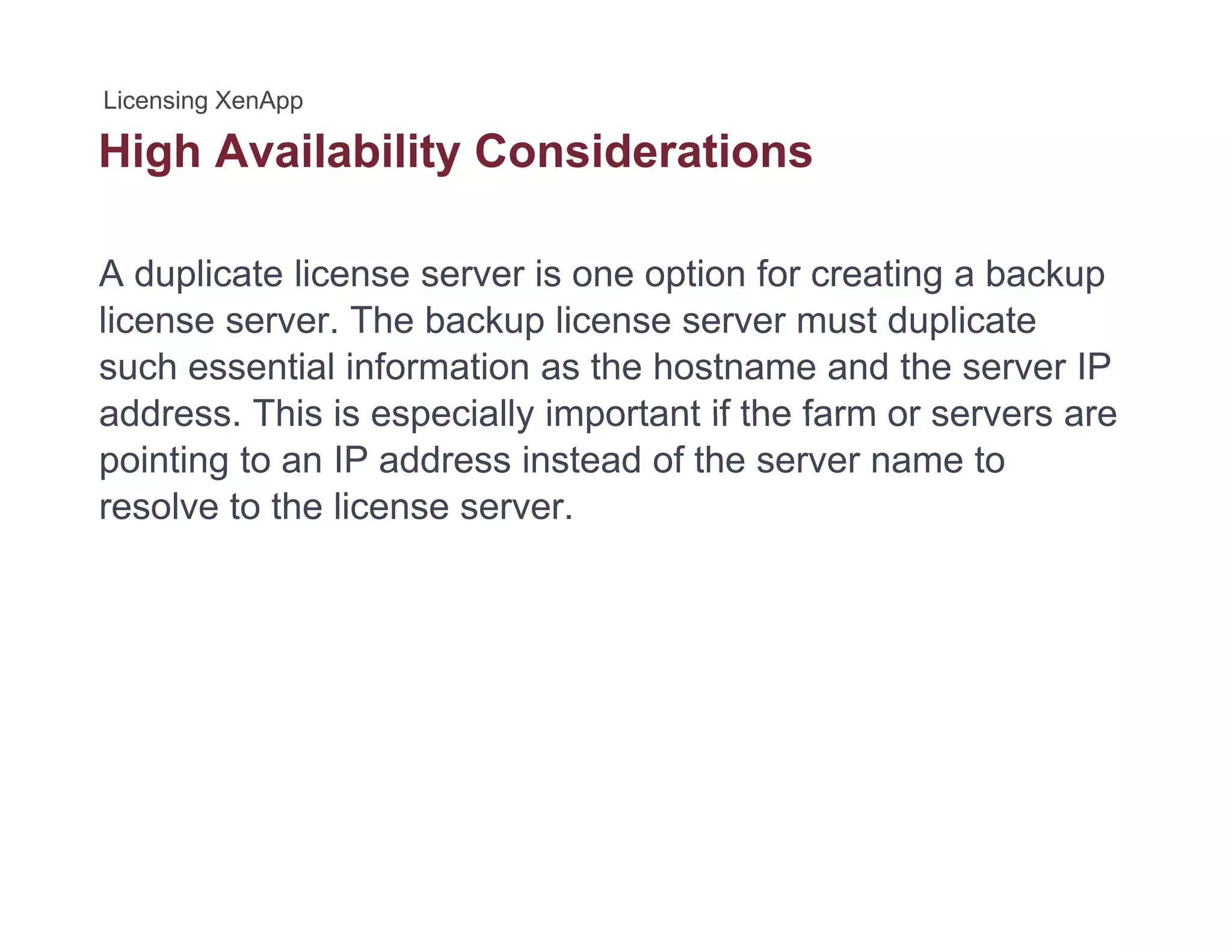 High Availability Considerationsg y
A duplicate license server is one option for creating a backup
license server. The backup license server must duplicate
such essential information as the hostname and the server IP
address This is especially important if the farm or servers areaddress. This is especially important if the farm or servers are
pointing to an IP address instead of the server name to
resolve to the license server.
 