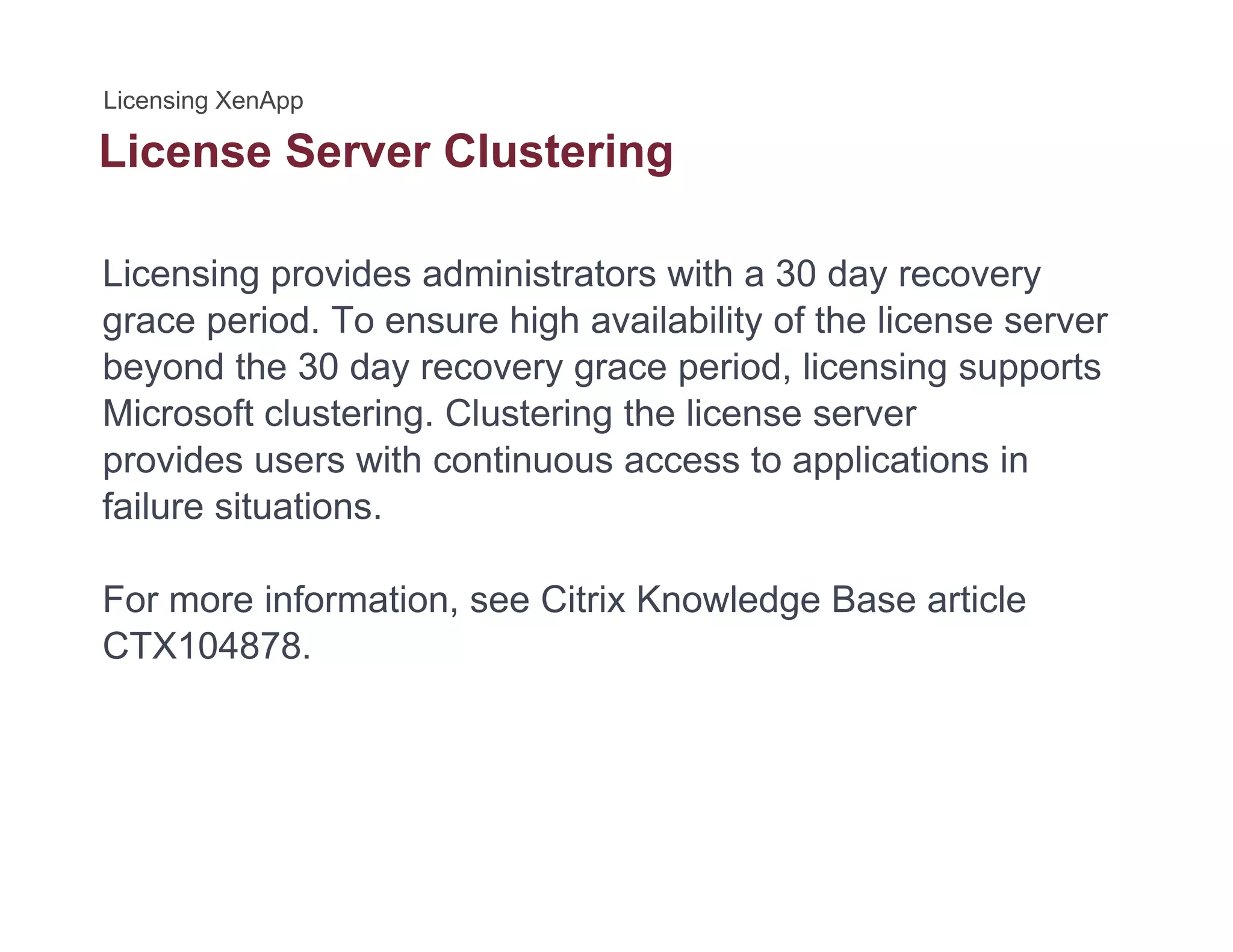 License Server Clusteringg
Licensing provides administrators with a 30 day recovery
grace period. To ensure high availability of the license server
beyond the 30 day recovery grace period, licensing supports
Microsoft clustering Clustering the license serverMicrosoft clustering. Clustering the license server
provides users with continuous access to applications in
failure situations.
For more information, see Citrix Knowledge Base article
CTX104878.CTX104878.
 