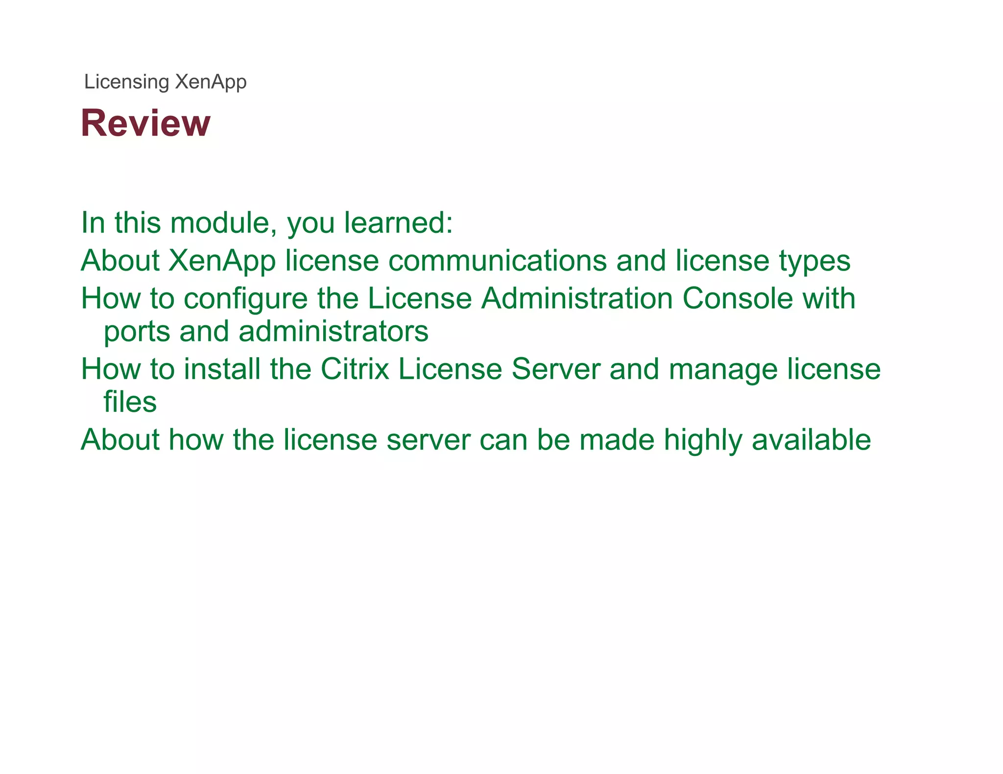 Review
In this module, you learned:
About XenApp license communications and license types
How to configure the License Administration Console with
ports and administratorsports and administrators
How to install the Citrix License Server and manage license
files
About how the license server can be made highly availableAbout how the license server can be made highly available
 
