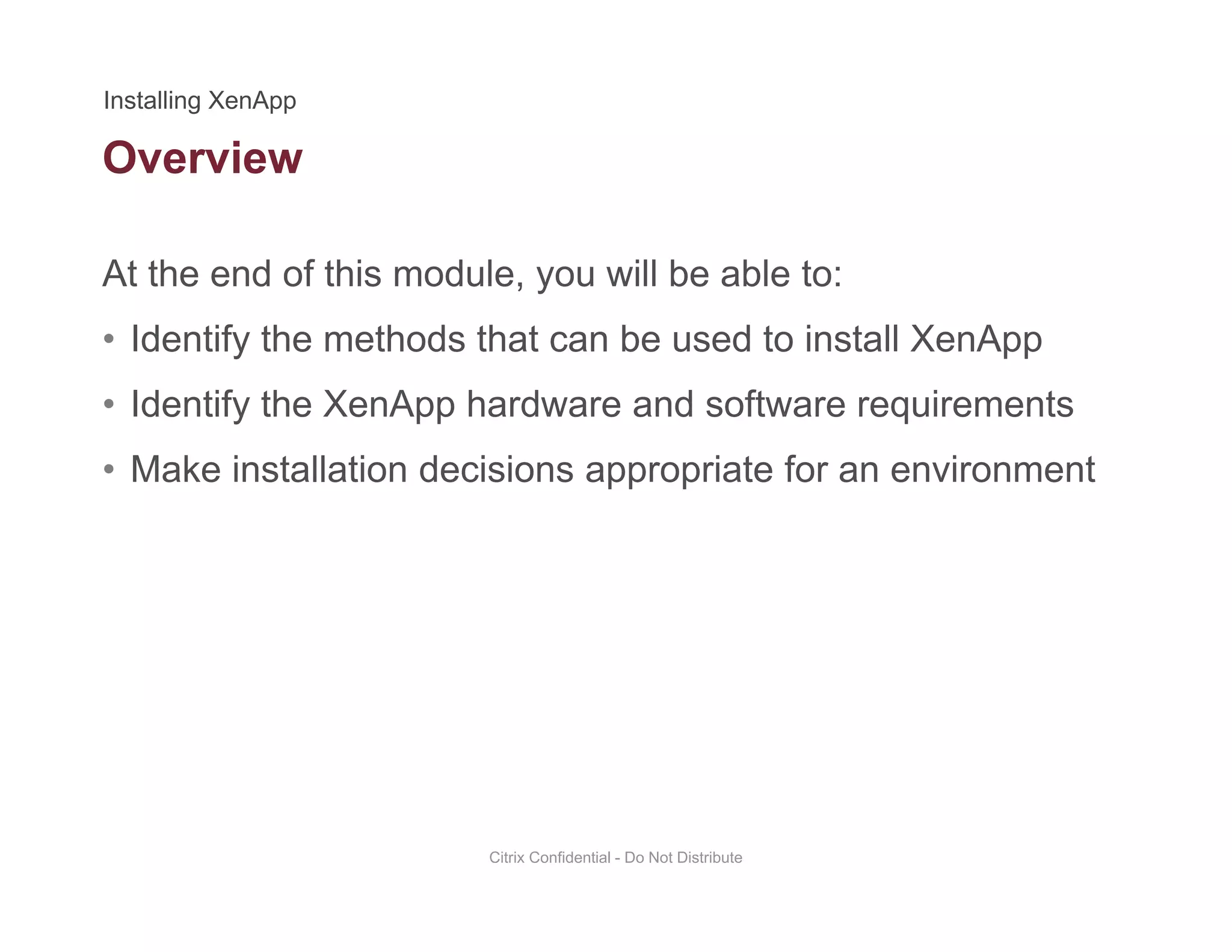 Overview
At the end of this module, you will be able to:
• Identify the methods that can be used to install XenApp
• Identify the XenApp hardware and software requirementsIdentify the XenApp hardware and software requirements
• Make installation decisions appropriate for an environment
Citrix Confidential - Do Not Distribute
 
