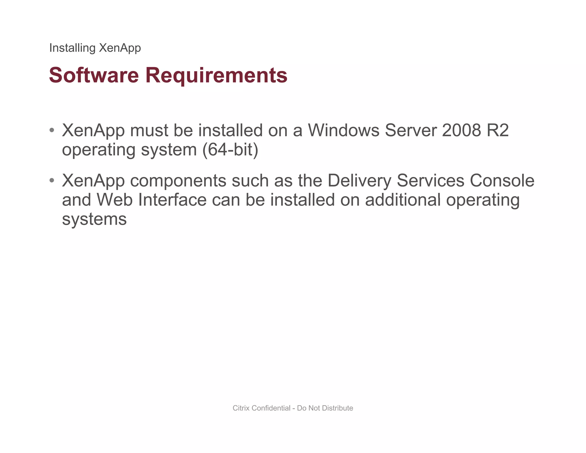 Software Requirements
• XenApp must be installed on a Windows Server 2008 R2
q
operating system (64-bit)
• XenApp components such as the Delivery Services Console
and Web Interface can be installed on additional operatingand Web Interface can be installed on additional operating
systems
Citrix Confidential - Do Not Distribute
 