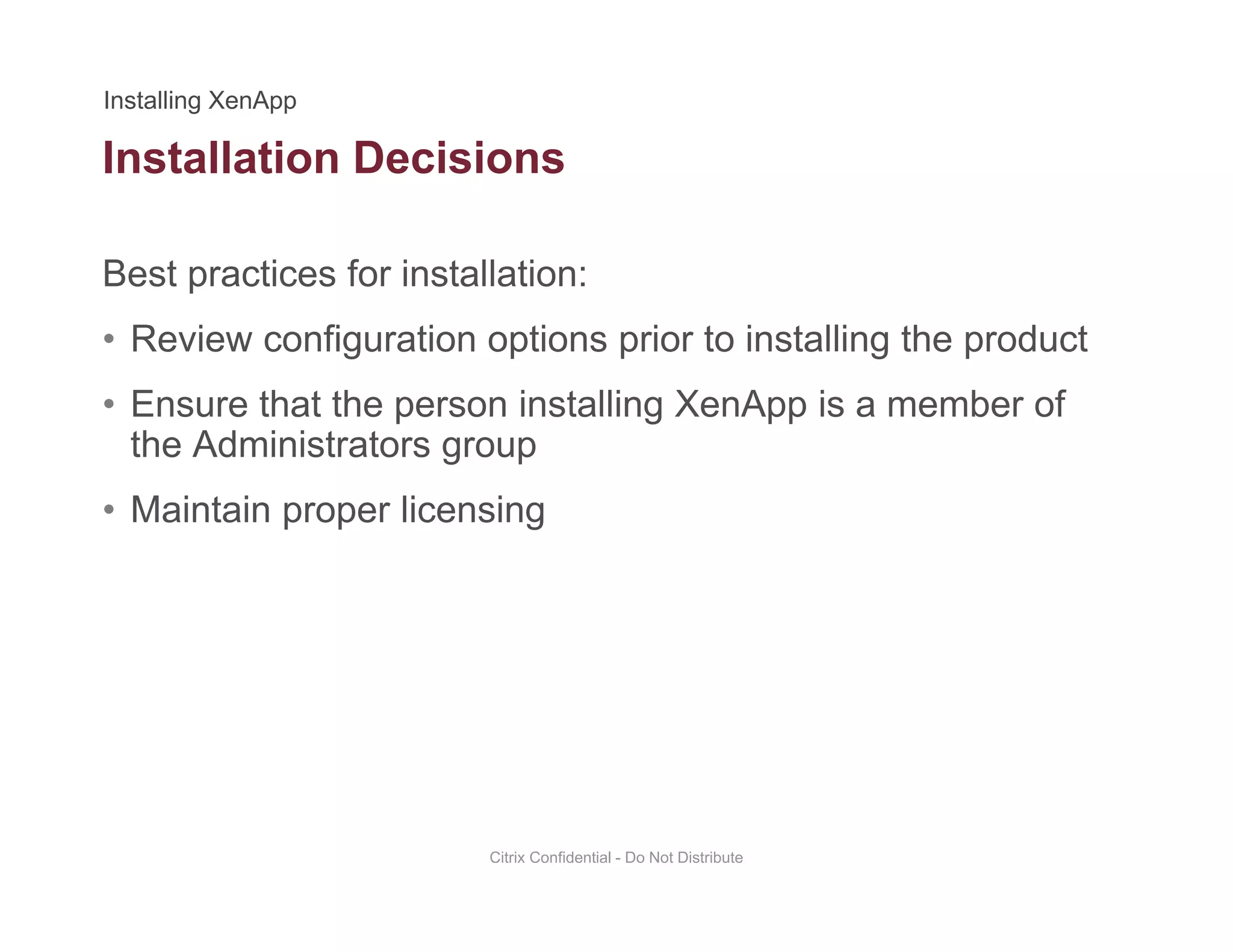 Installation Decisions
Best practices for installation:
• Review configuration options prior to installing the product
• Ensure that the person installing XenApp is a member ofEnsure that the person installing XenApp is a member of
the Administrators group
• Maintain proper licensing
Citrix Confidential - Do Not Distribute
 
