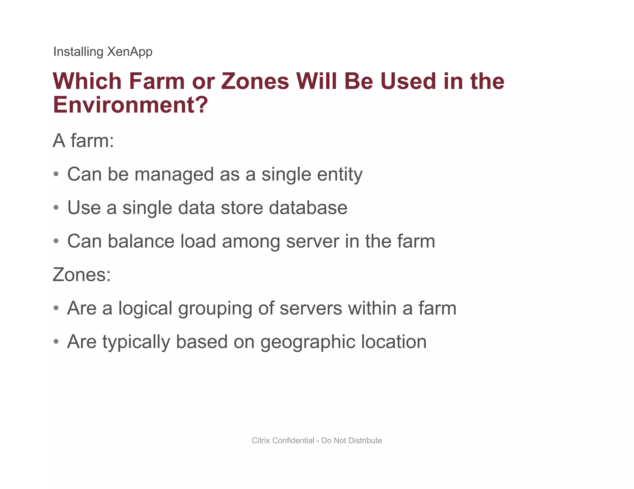 Which Farm or Zones Will Be Used in the
A farm:
Environment?
• Can be managed as a single entity
• Use a single data store databaseUse a single data store database
• Can balance load among server in the farm
Zones:Zones:
• Are a logical grouping of servers within a farm
A t i ll b d hi l ti• Are typically based on geographic location
Citrix Confidential - Do Not Distribute
 