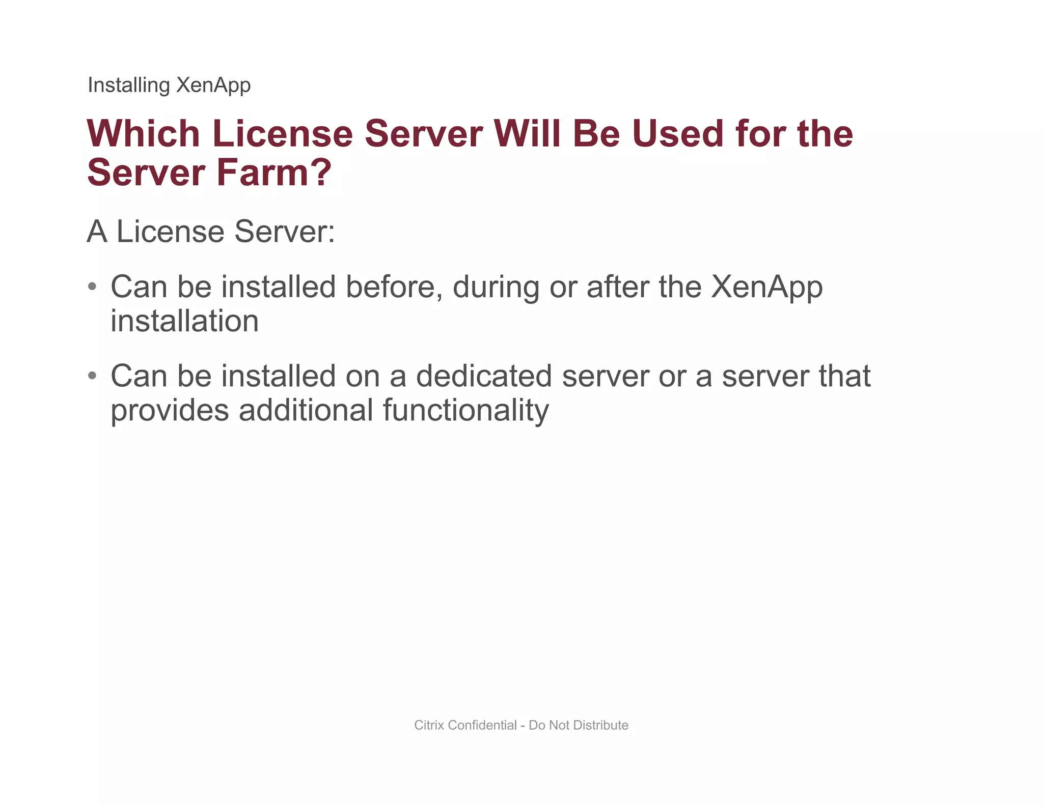 Which License Server Will Be Used for the
A License Server:
Server Farm?
• Can be installed before, during or after the XenApp
installation
• Can be installed on a dedicated server or a server that
provides additional functionality
Citrix Confidential - Do Not Distribute
 