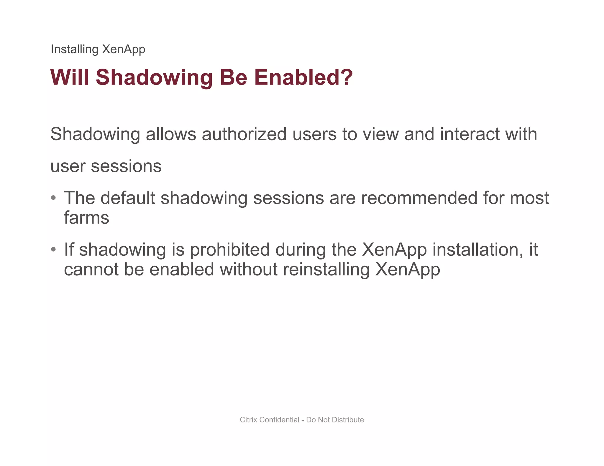 Will Shadowing Be Enabled?
Shadowing allows authorized users to view and interact with
g
user sessions
• The default shadowing sessions are recommended for mostThe default shadowing sessions are recommended for most
farms
• If shadowing is prohibited during the XenApp installation, it
cannot be enabled without reinstalling XenApp
Citrix Confidential - Do Not Distribute
 