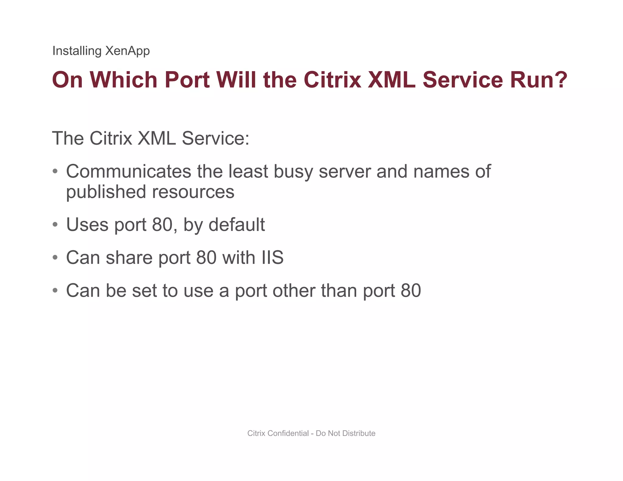 On Which Port Will the Citrix XML Service Run?
The Citrix XML Service:
• Communicates the least busy server and names of
published resources
• Uses port 80, by default
• Can share port 80 with IIS
• Can be set to use a port other than port 80
Citrix Confidential - Do Not Distribute
 