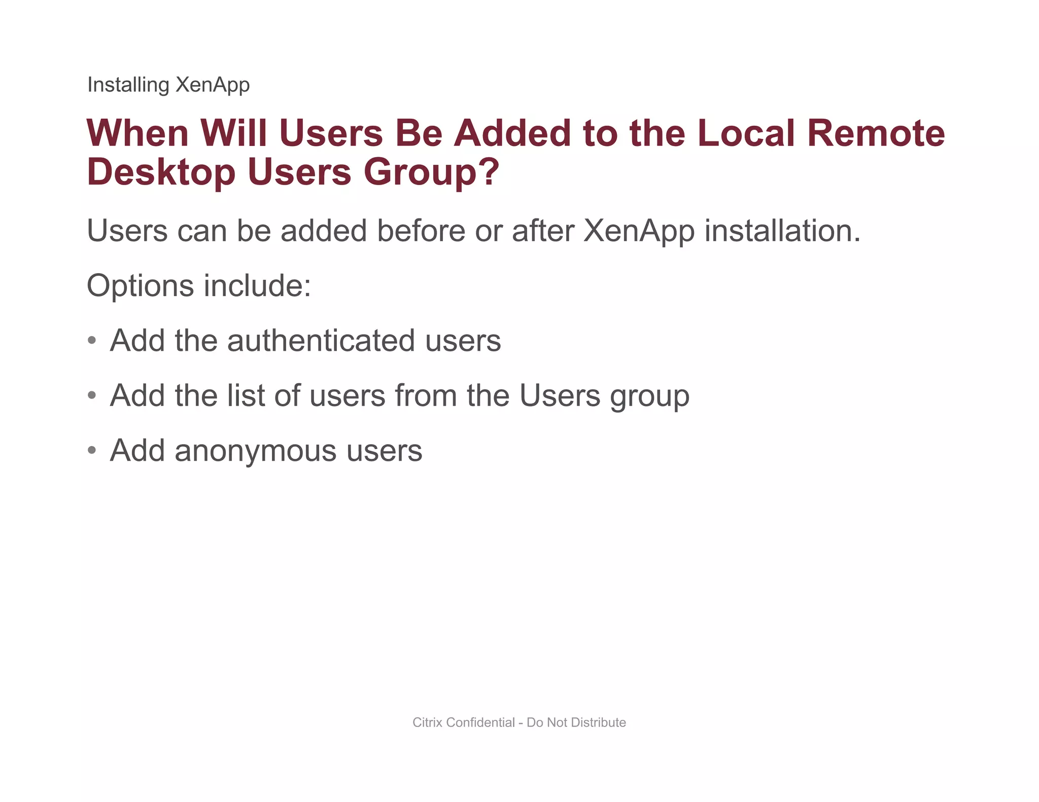 When Will Users Be Added to the Local Remote
Users can be added before or after XenApp installation.
Desktop Users Group?
Options include:
• Add the authenticated usersAdd the authenticated users
• Add the list of users from the Users group
• Add anonymous users• Add anonymous users
Citrix Confidential - Do Not Distribute
 