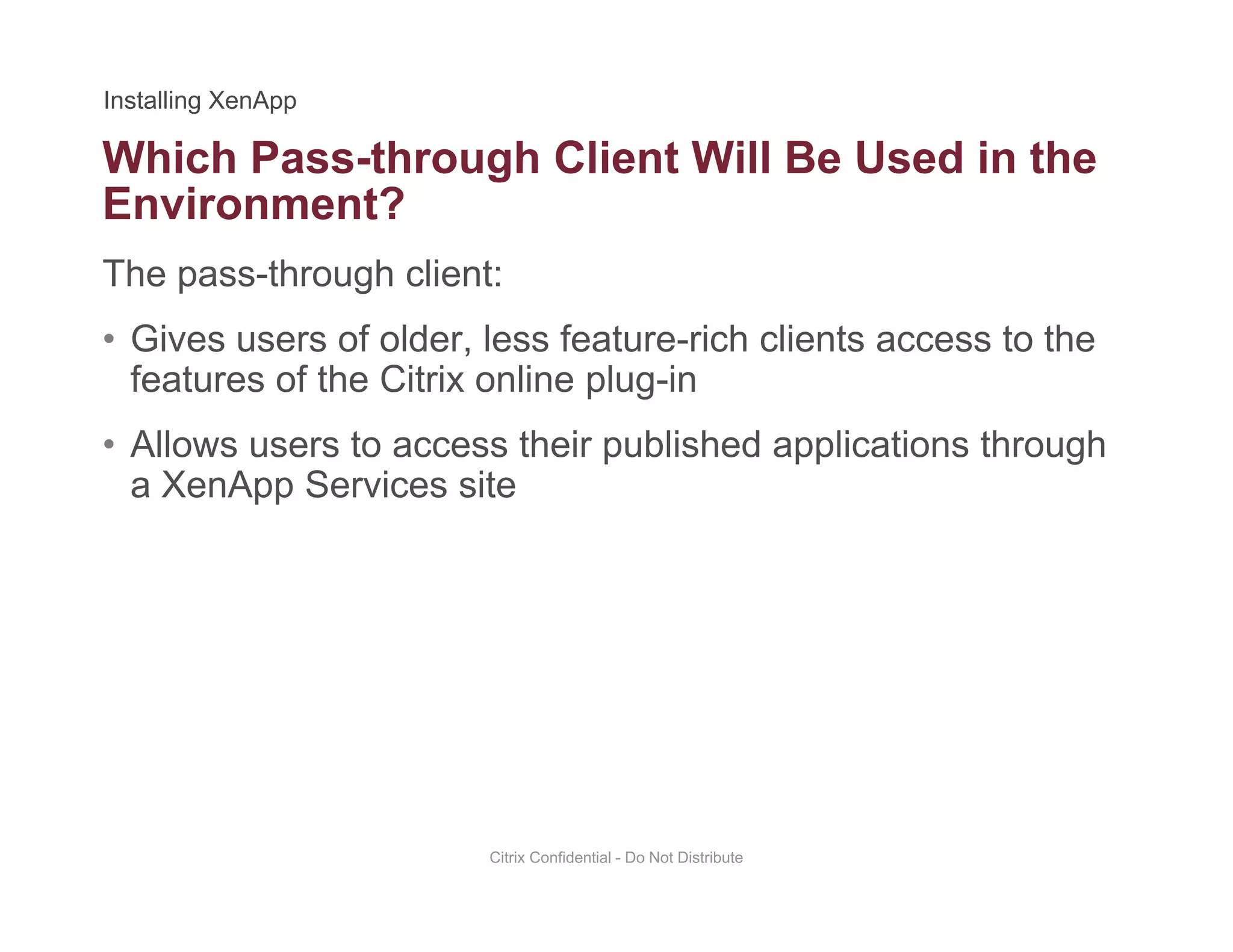 Which Pass-through Client Will Be Used in the
The pass-through client:
g
Environment?
• Gives users of older, less feature-rich clients access to the
features of the Citrix online plug-in
• Allows users to access their published applications through
a XenApp Services site
Citrix Confidential - Do Not Distribute
 