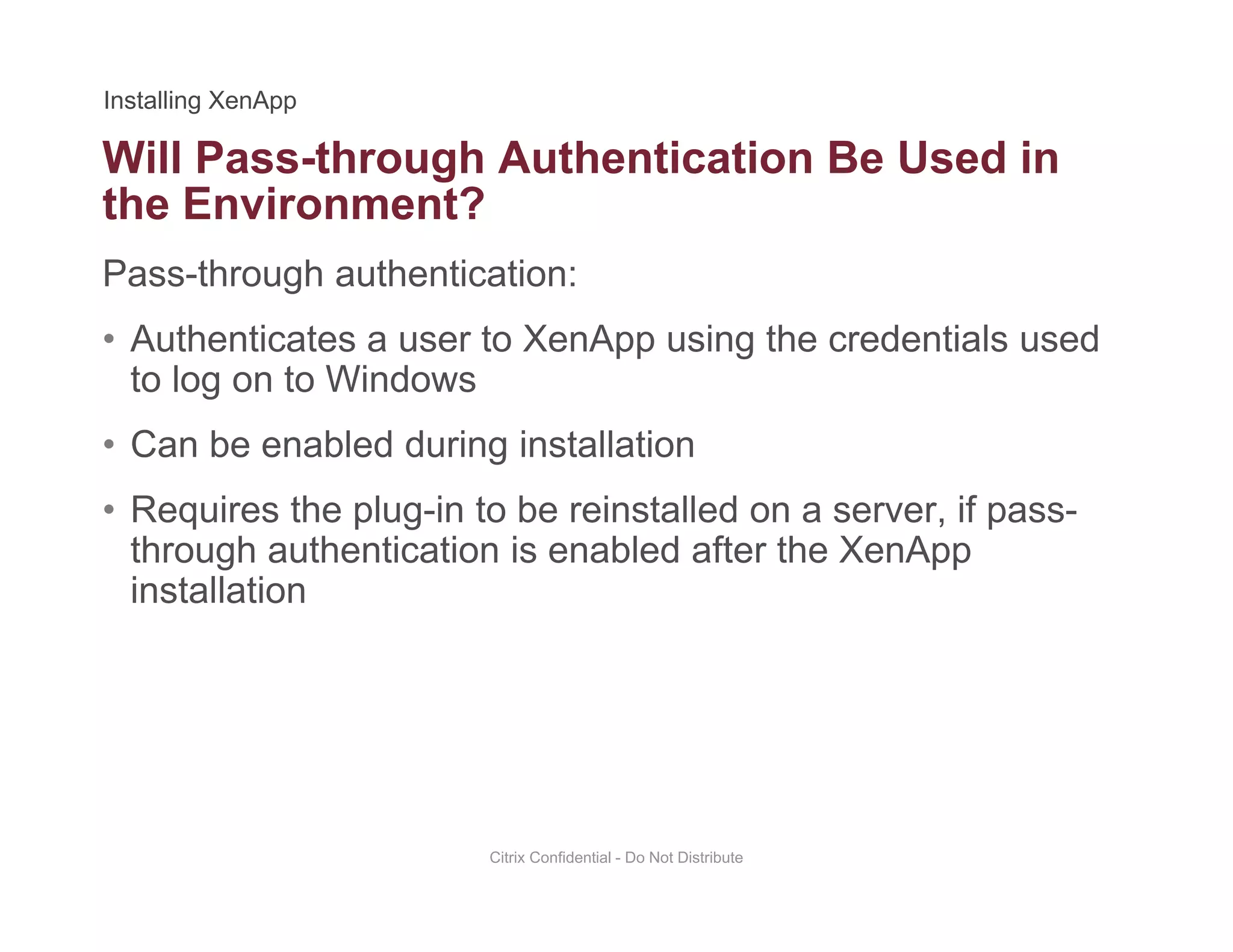 Will Pass-through Authentication Be Used in
Pass-through authentication:
g
the Environment?
• Authenticates a user to XenApp using the credentials used
to log on to Windows
• Can be enabled during installation
• Requires the plug-in to be reinstalled on a server, if pass-
fthrough authentication is enabled after the XenApp
installation
Citrix Confidential - Do Not Distribute
 
