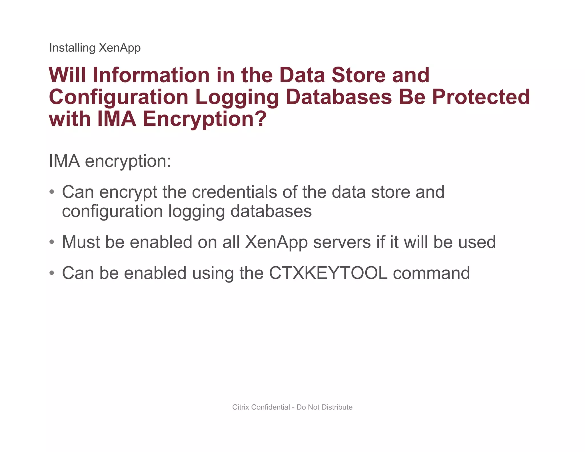 Will Information in the Data Store and
Configuration Logging Databases Be Protected
with IMA Encryption?
IMA encryption:
• Can encrypt the credentials of the data store andCan encrypt the credentials of the data store and
configuration logging databases
• Must be enabled on all XenApp servers if it will be used
• Can be enabled using the CTXKEYTOOL command
Citrix Confidential - Do Not Distribute
 