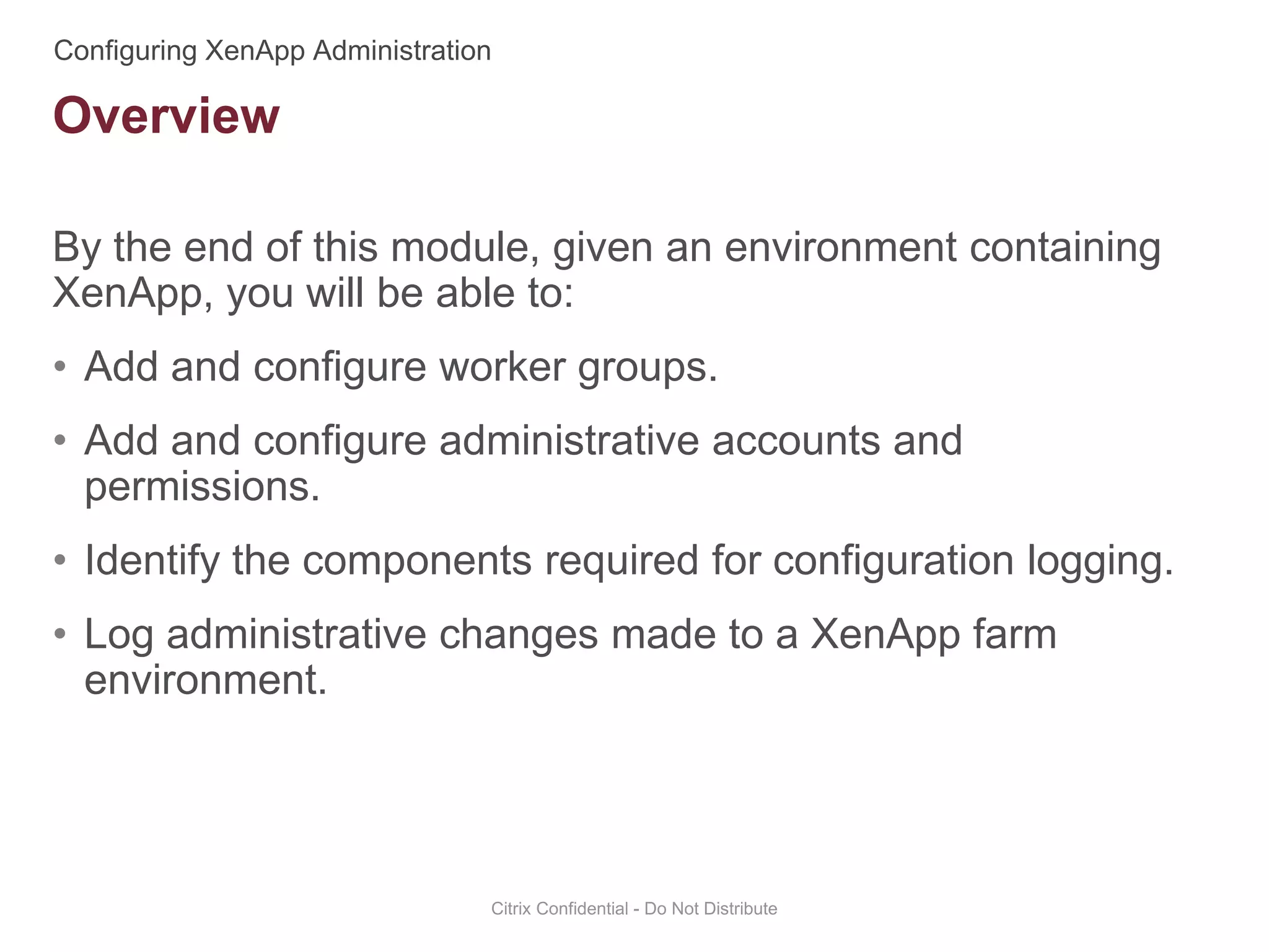 By the end of this module, given an environment containing
XenApp, you will be able to:
• Add and configure worker groups.
• Add and configure administrative accounts and
permissions.
• Identify the components required for configuration logging.
• Log administrative changes made to a XenApp farm
environment.
Citrix Confidential - Do Not Distribute
Overview
 
