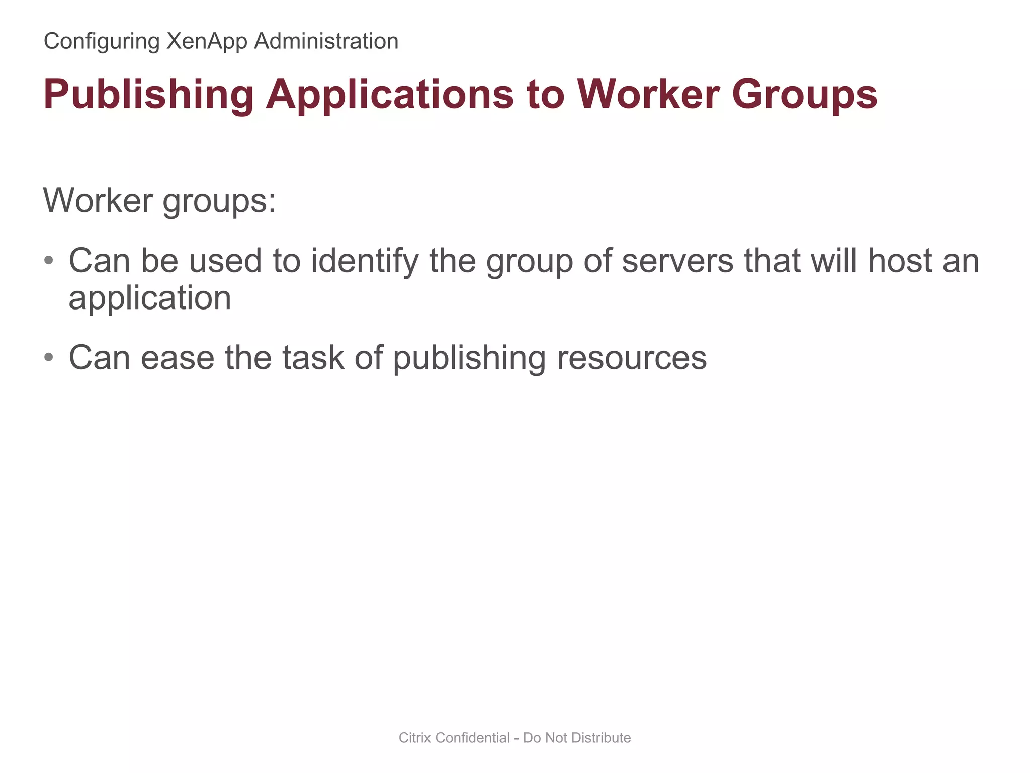 Worker groups:
• Can be used to identify the group of servers that will host an
application
• Can ease the task of publishing resources
Citrix Confidential - Do Not Distribute
Publishing Applications to Worker Groups
 