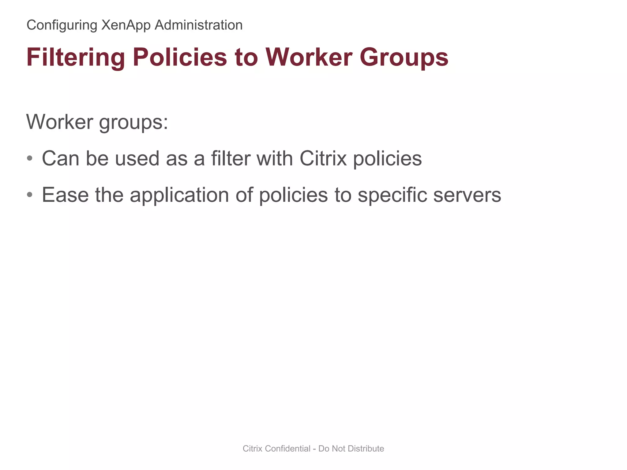 Worker groups:
• Can be used as a filter with Citrix policies
• Ease the application of policies to specific servers
Citrix Confidential - Do Not Distribute
Filtering Policies to Worker Groups
 
