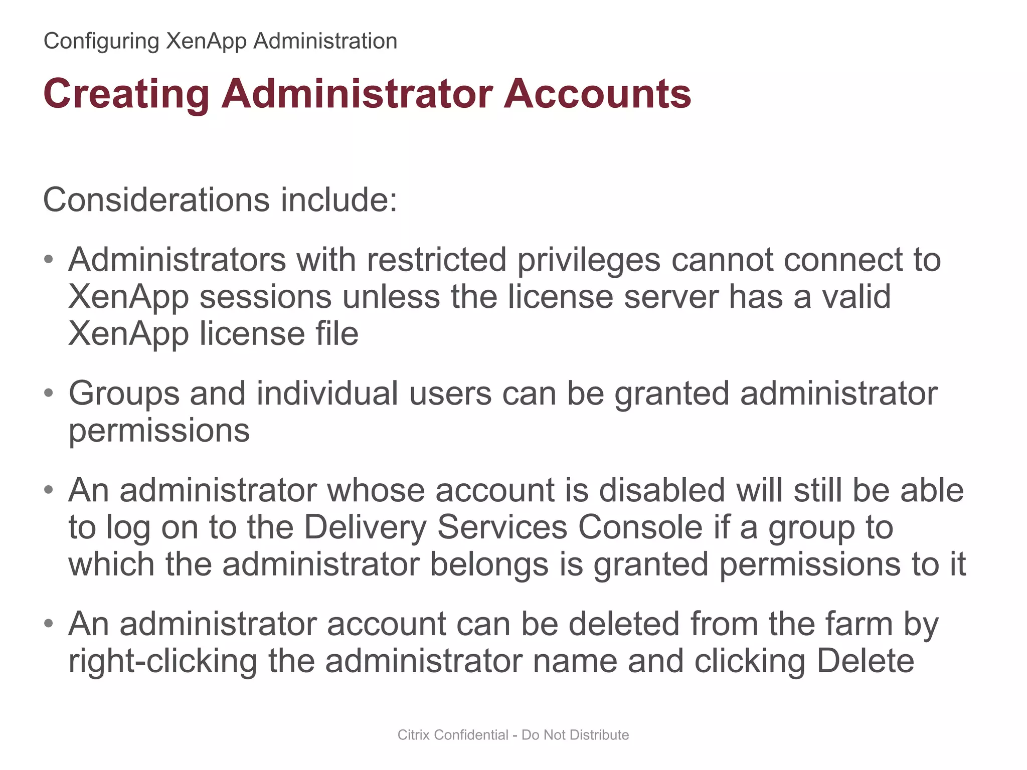 Considerations include:
• Administrators with restricted privileges cannot connect to
XenApp sessions unless the license server has a valid
XenApp license file
• Groups and individual users can be granted administrator
permissions
• An administrator whose account is disabled will still be able
to log on to the Delivery Services Console if a group to
which the administrator belongs is granted permissions to it
• An administrator account can be deleted from the farm by
right-clicking the administrator name and clicking Delete
Citrix Confidential - Do Not Distribute
Creating Administrator Accounts
 