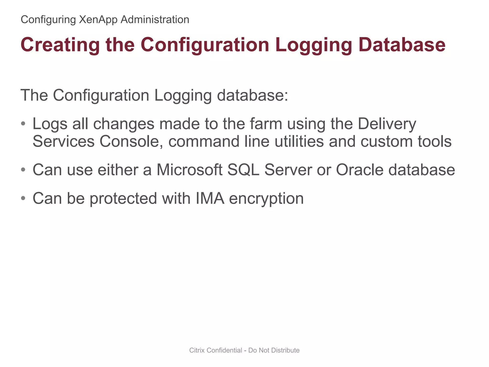 The Configuration Logging database:
• Logs all changes made to the farm using the Delivery
Services Console, command line utilities and custom tools
• Can use either a Microsoft SQL Server or Oracle database
• Can be protected with IMA encryption
Citrix Confidential - Do Not Distribute
Creating the Configuration Logging Database
 