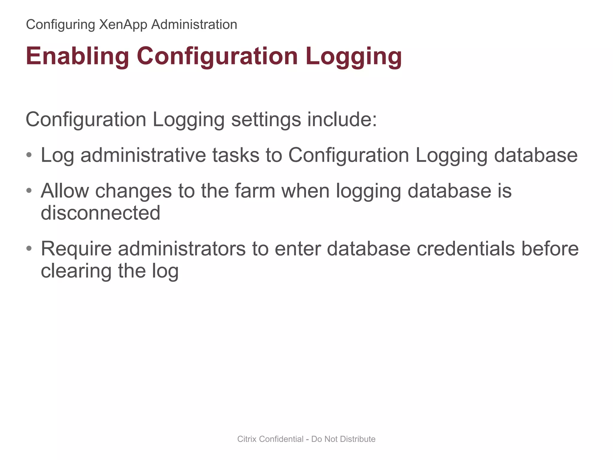 Configuration Logging settings include:
• Log administrative tasks to Configuration Logging database
• Allow changes to the farm when logging database is
disconnected
• Require administrators to enter database credentials before
clearing the log
Citrix Confidential - Do Not Distribute
Enabling Configuration Logging
 