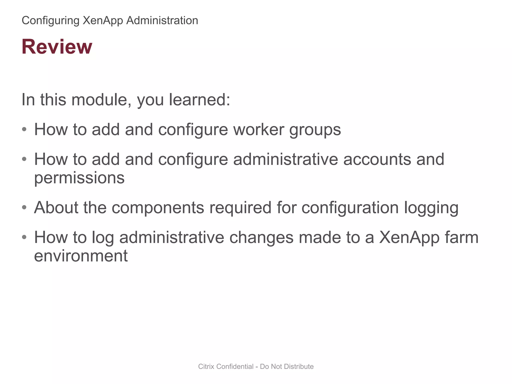 In this module, you learned:
• How to add and configure worker groups
• How to add and configure administrative accounts and
permissions
• About the components required for configuration logging
• How to log administrative changes made to a XenApp farm
environment
Citrix Confidential - Do Not Distribute
Review
 