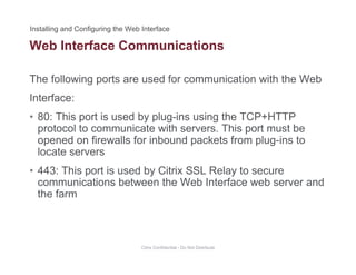 Web Interface Communications
The following ports are used for communication with the Web
Interface:
• 80: This port is used by plug-ins using the TCP+HTTP80: This port is used by plug ins using the TCP HTTP
protocol to communicate with servers. This port must be
opened on firewalls for inbound packets from plug-ins to
locate serverslocate servers
• 443: This port is used by Citrix SSL Relay to secure
communications between the Web Interface web server and
the farm
Citrix Confidential - Do Not Distribute
 